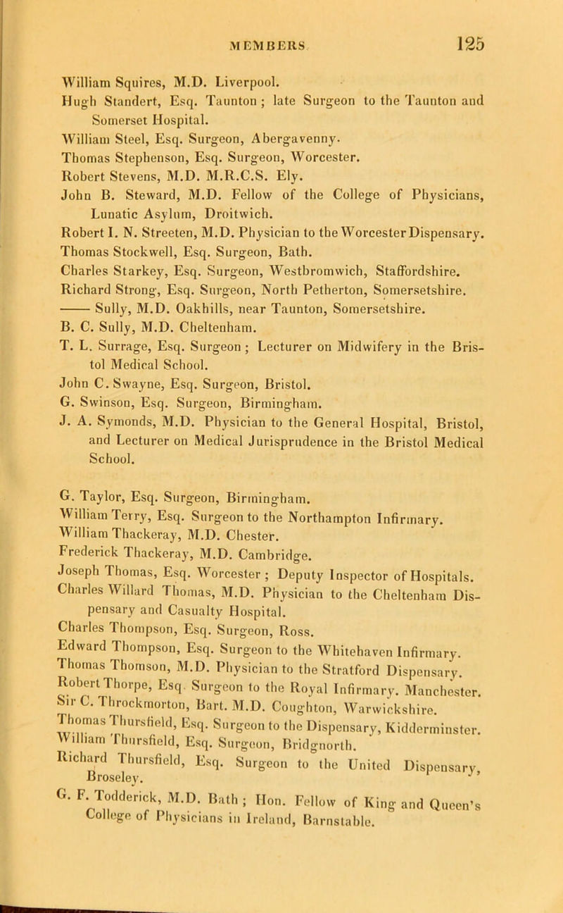 William Squires, M.D. Liverpool. Hugh Standert, Esq. Taunton ; late Surgeon to the Taunton and Somerset Hospital. William Steel, Esq. Surgeon, Abergavenny. Thomas Stephenson, Esq. Surgeon, Worcester. Robert Stevens, M.D. M.R.C.S. Ely. John B. Steward, M.D. Fellow of the College of Physicians, Lunatic Asylum, Droitwich. Robert I. N. Streeten, M.D. Physician to the Worcester Dispensary. Thomas Stockwell, Esq. Surgeon, Bath. Charles Starkey, Esq. Surgeon, Westbromwich, Staffordshire. Richard Strong, Esq. Surgeon, North Petherton, Somersetshire, Sully, M.D, Oakhills, near Taunton, Somersetshire, B. C, Sully, M.D, Cheltenham. T. L. Surrage, Esq. Surgeon; Lecturer on Midwifery in the Bris- tol Medical School. John C.Swayne, Esq. Surgeon, Bristol. G. Swinson, Esq. Surgeon, Birmingham. J. A, Symonds, M.D. Physician to the General Hospital, Bristol, and Lecturer on Medical Jurisprudence in the Bristol Medical School. G. Taylor, Esq. Surgeon, Birmingham. William Terry, Esq, Surgeon to the Northampton Infirmary. William Thackeray, M.D. Chester. Frederick Thackeray, M.D. Cambridge. Joseph Thomas, Esq, Worcester; Deputy Inspector of Hospitals. Charles Willard Thomas, M.D. Physician to the Cheltenham Dis- pensary and Casualty Hospital. Charles Thompson, Esq. Surgeon, Ross. Edward Thompson, Esq. Surgeon to the Whitehaven Infirmary. Thomas Thomson, M.D. Physician to the Stratford Dispensary. Robert Thorpe, Esq. Surgeon to the Royal Infirmary. Manchester. Sir C. Throckmorton, Bart. M.D. Coughton, Warwickshire. Thomas Thursfield, Esq. Surgeon to the Dispensary, Kidderminster. William fhiirsfield. Esq. Surgeon, Brid gnorth. Richard Thursfield, Esq. Surgeon to the United Dispensary Broseley. ’ G. F Toclderick, M.D. B,ith ; [Ion. Follow of King and Qncon’a College of Physicians in Ireland, Barnstable.