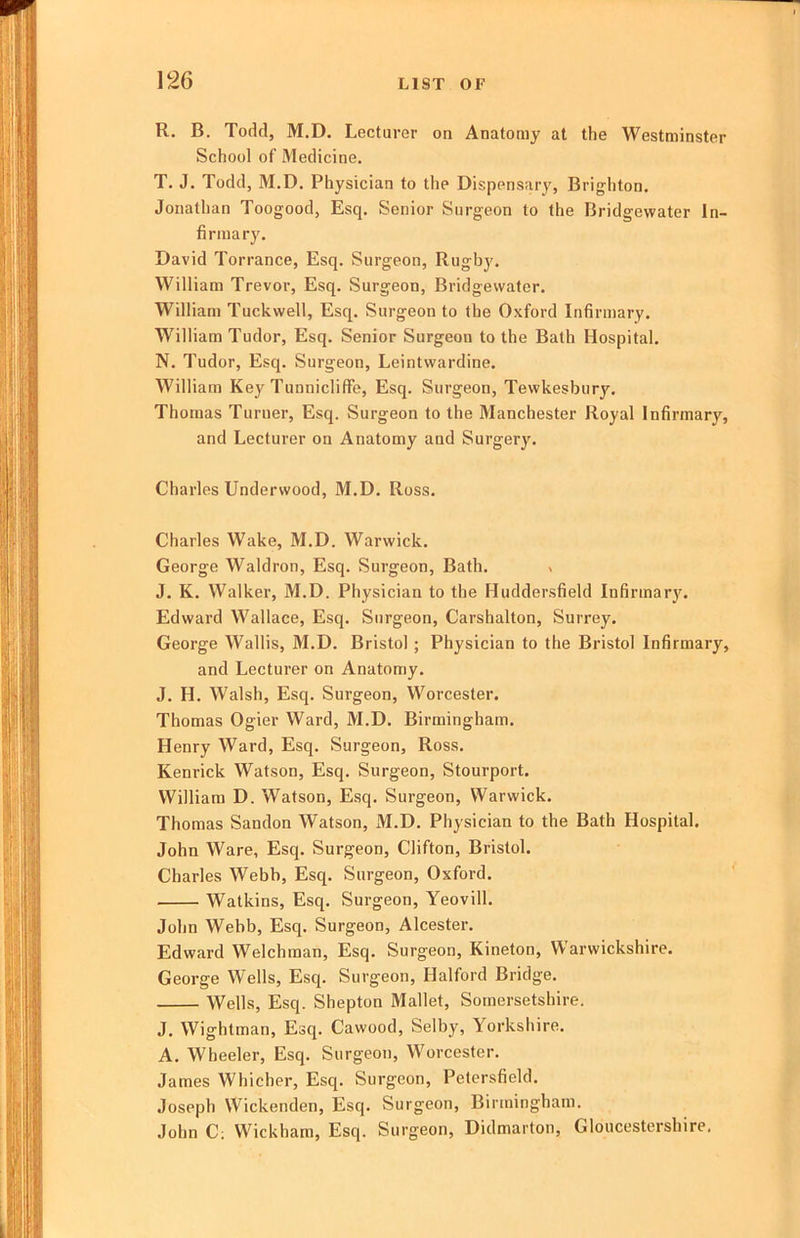 R. B. Todd, M.D. Lecturer on Anatomy at the Westminster School of Medicine. T. J. Todd, M.D. Physician to the Dispensary, Brighton. Jonathan Toogood, Esq. Senior Surgeon to the Bridgewater In- firmary. David Torrance, Esq. Surgeon, Rugby. William Trevor, Esq. Surgeon, Bridgewater. William Tuckwell, Esq. Surgeon to the Oxford Infirmary. William Tudor, Esq. Senior Surgeon to the Bath Hospital. N. Tudor, Esq. Surgeon, Leintwardine. William Key Tunnicliffe, Esq. Surgeon, Tewkesbury. Thomas Turner, Esq. Surgeon to the Manchester Royal Infirmary, and Lecturer on Anatomy and Surgery. Charles Underwood, M.D. Ross. Charles Wake, M.D. Warwick. George Waldron, Esq. Surgeon, Bath. . J. K. Walker, M.D. Physician to the Hudder-sfield Infirmary. Edward Wallace, Esq. Surgeon, Carshalton, Surrey. George Wallis, M.D. Bristol ; Physician to the Bristol Infirmary, and Lecturer on Anatomy. J. H. Walsh, Esq. Surgeon, Worcester. Thomas Ogier Ward, M.D. Birmingham. Henry Ward, Esq. Surgeon, Ross. Kenrick Watson, Esq. Surgeon, Stourport. William D. Watson, Esq. Surgeon, Warwick. Thomas Sandon Watson, M.D. Physician to the Bath Hospital. John Ware, Esq. Surgeon, Clifton, Bristol. Charles Webb, Esq. Surgeon, Oxford. Watkins, Esq. Surgeon, Yeovill. John Webb, Esq. Surgeon, Alcester. Edward Welchman, Esq. Surgeon, Kineton, Warwickshire. George Wells, Esq. Surgeon, Halford Bridge. Wells, Esq. Shepton Mallet, Somersetshire. J. Wightman, Esq. Cawood, Selby, Yorkshire. A. Wheeler, Esq. Surgeon, Worcester. James Whicher, Esq. Surgeon, Petcrsfield. Joseph Wickenden, Esq. Surgeon, Birmingham. John C; Wickham, Esq. Surgeon, Didmarton, Gloucestershire,