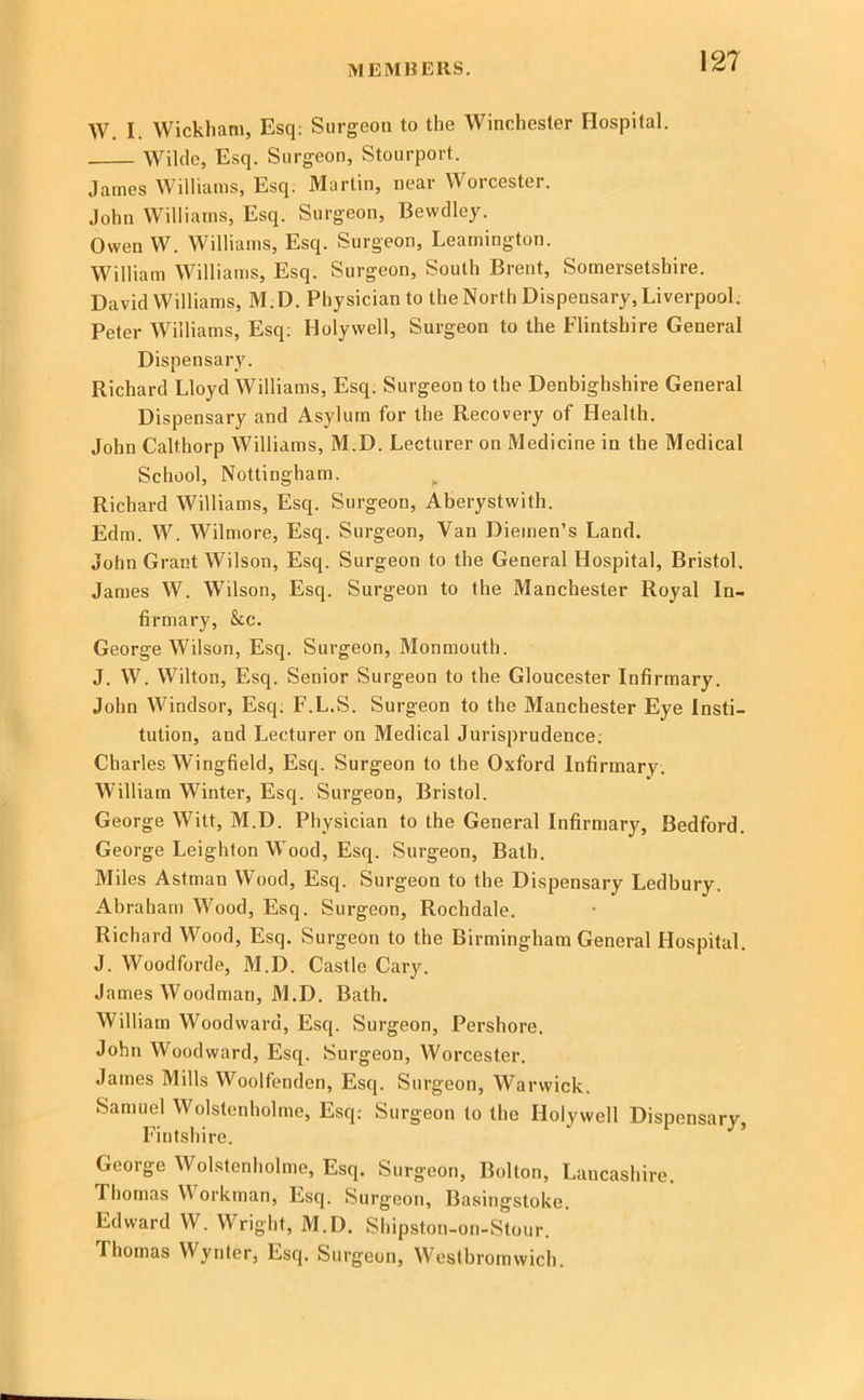 AV. I. Wickham, Esq; Surgeon to the Winchester Hospital. Wilde, Esq. Surgeon, Stourport. James Williams, Esq. Martin, near Worcester. John Williams, Esq. Surgeon, Bewdley. Owen W. Williams, Esq. Surgeon, Leamington. William Williams, Esq. Surgeon, South Brent, Somersetshire. David Williams, M.D. Physician to the North Dispensary, Liverpool. Peter Williams, Esq; Holywell, Surgeon to the Flintshire General Dispensary. Richard Lloyd Williams, Esq. Surgeon to the Denbighshire General Dispensary and Asylum for the Recovery of Health. John Calthorp Williams, M.D. Lecturer on Medicine in the Medical School, Nottingham. Richard Williams, Esq. Surgeon, Aberystwith. Edm. W. Wilmore, Esq. Surgeon, Van Diemen’s Land. John Grant Wilson, Esq. Surgeon to the General Hospital, Bristol. James W. Wilson, Esq. Surgeon to the Manchester Royal In- firmary, &c. George Wilson, Esq. Surgeon, Monmouth. J. W. Wilton, Esq. Senior Surgeon to the Gloucester Infirmary. John Windsor, Esq; F.L.S. Surgeon to the Manchester Eye Insti- tution, and Lecturer on Medical Jurisprudence; Charles Wingfield, Esq. Surgeon to the Oxford Infirmary. William Winter, Esq. Surgeon, Bristol. George Witt, M.D. Physician to the General Infirmary, Bedford. George Leighton Wood, Esq. Surgeon, Bath. Miles Astman Wood, Esq. Surgeon to the Dispensary Ledbury. Abraham Wood, Esq. Surgeon, Rochdale. Richard Wood, Esq. Surgeon to the Birmingham General Hospital. J. Woodforde, M.D. Castle Cary. James Woodman, 31.D. Bath. William Woodward, Esq. Surgeon, Pershore. John Woodward, Esq. Surgeon, Worcester. James Mills Woolfenden, Esq. Surgeon, Warwick, Samuel Wolstenholme, Esq; Surgeon to the Holywell Dispensary, Fintshire. George Wolstenholme, Esq. Surgeon, Bolton, Lancashire. Thomas VA orkman. Esq. Surgeon, Basingstoke. Edward W. Wright, M.D. Shipston -on-Stour. Thomas Wyntcr, Esq. Surgeon, Westbromwich.