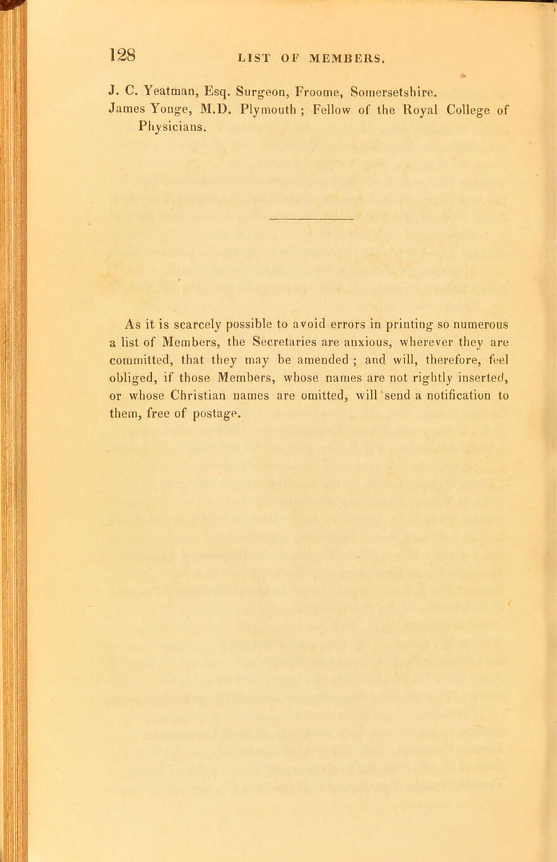 LIST OF MEMBERS. J. C. Yeatman, Esq. Surgeon, Froome, Somersetshire. James Yonge, M.D. Plymouth ; Fellow of the Royal College of Physicians. As it is scarcely possible to avoid errors in printing so numerous a list of Members, the Secretaries are anxious, wherever they are committed, that they may be amended ; and will, therefore, feel obliged, if those Members, whose names are not rightly inserted, or whose Christian names are omitted, will'send a notification to them, free of postage.