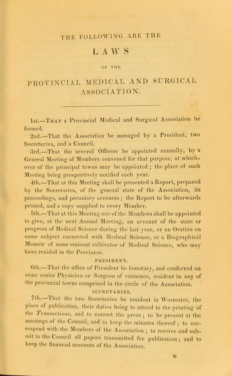 THE FOLLOWING ARE THE L A W S OF THE PROVINCIAL MEDICAL AND SURGICAL ASSOCIATION. 1st.—That a Provincial Medical and Surgical Association be formed. 2nd.—That the Association be managed by a President, two Secretaries, and a Council. 3rd.—That the several Officers be appointed annually, by a General Meeting of Members convened for that purpose, at which- ever of the principal towns may be appointed ; the place of such Meeting being prospectively notified each year. 4th.—That at this Meeting shall be presented a Report, prepared by the Secretaries, of the general state of the Association, its proceedings, and pecuniary accounts ; the Report to be afterwards printed, and a copy supplied to every Member. 5th.—That at this Meeting one of the Members shall be appointed to give, at the next Annual Meeting, an account of the state or progress of Medical Science during the last year, or an Oration on some subject connected with Medical Science, or a Biographical Memoir of some eminent cultivator of Medical Science, who may have resided in the Provinces. PRESIDENT. 6th.—1 hat the office of President be honorary, and conferred on some senior Physician or Surgeon of etninence, resident in any of the provincial towns comprised in the circle of the Association. SECRETARIES. That the two Secretaries be resident in Worcester, the place of publication, their duties being to attend to the printing of the 7 ransuctions, and to correct the press; to be present at the meetings of the Council, and to keep the minutes thereof ; to cor- respond with the Members of the Association ; to receive and sub- mit to the Council all papers transmitted for publication ; and to keep the financial accounts of the Association. K