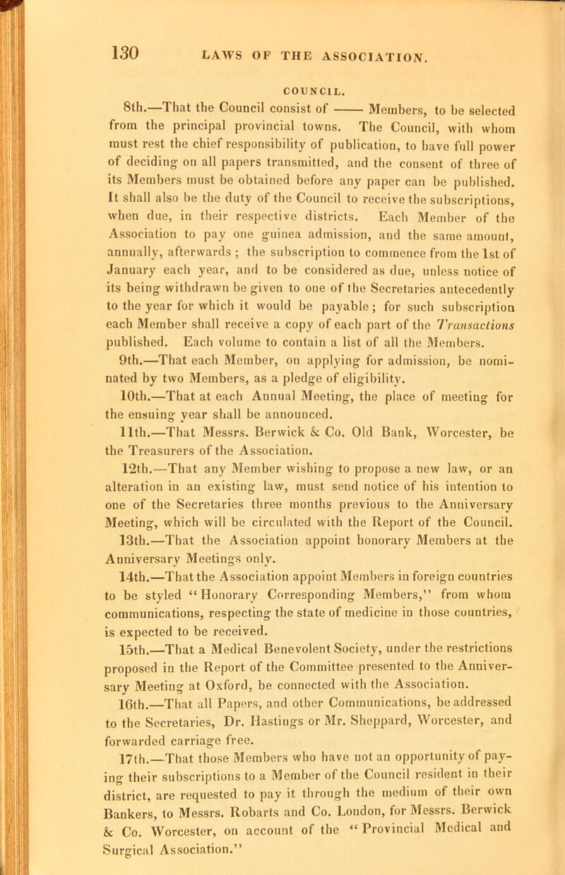 LAWS OF THE ASSOCIATION. COUNCIL. 8th.—That the Council consist of Members, to be selected from the principal provincial towns. The Council, with whom must rest the chief responsibility of publication, to have full power of deciding on all papers transmitted, and the consent of three of its Members must be obtained before any paper can be published. It shall also be the duty of the Council to receive the subscriptions, when due, in their respective districts. Each Member of the Association to pay one guinea admission, and the same amount, annually, afterwards ; the subscription to commence from the 1st of January each year, and to be considered as due, unless notice of its being withdrawn be given to one of the Secretaries antecedently to the year for which it would be payable; for sucb subscription each Member shall receive a copy of each part of the Transaciions published. Each volume to contain a list of all the Members. 9th.—That each Member, on applying for admission, be nomi- nated by two Members, as a pledge of eligibility. 10th.—That at each Annual Meeting, the place of meeting for the ensuing year shall be announced. 11th.—That Messrs. Berwick & Co. Old Bank, Worcester, be the Treasurers of the Association. 12th.—That any Member wishing to propose a new law, or an alteration in an existing law, must send notice of his intention to one of the Secretaries three months previous to the Anniversary Meeting, which will be circulated with the Report of the Council. 13th.—That the Association appoint honorary ftlembers at the Anniversary Meetings only. 14th.—That the Association appoint Members in foreign countries to be styled “Honorary Corresponding Members,” from whom communications, respecting the state of medicine in those countries, is expected to be received. 15th.—That a Medical Benevolent Society, under the restrictions proposed in the Report of the Committee presented to the Anniver- sary Meeting at Oxford, be connected with the Association. 10th.—That all Papers, and other Communications, be addressed to the Secretaries, Dr. Hastings or Mr. Sheppard, Worcester, and forwarded carriage free. 17th.—That those Members who have not an opportunity of pay- ing their subscriptions to a Member of the Council resident in their district, are requested to pay it through the medium of their own Bankers, to Messrs. Robarts and Co. London, for Messrs. Berwick & Co. Worcester, on account of the “Provincial Medical and Surgical Association.”