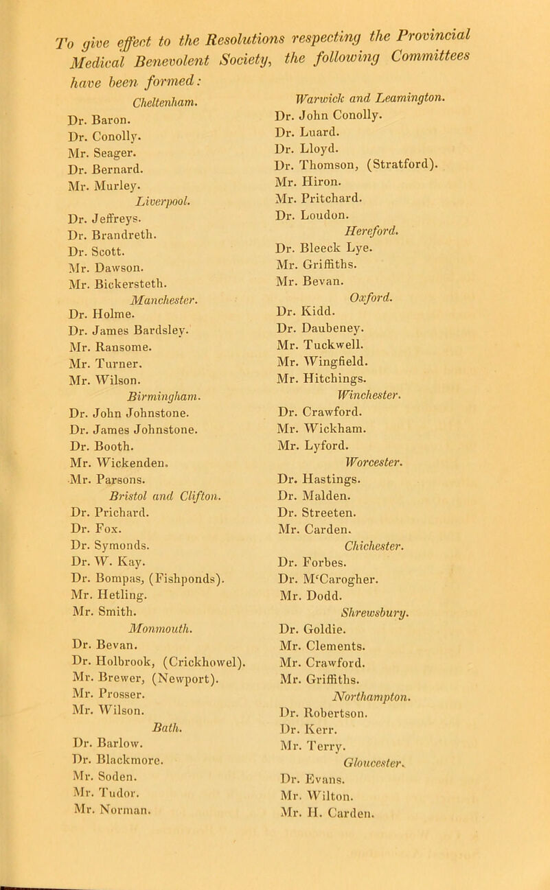 To give effect to the Resolutions respecting the Provincial Medical Benevolent Society, the following Committees have hee7i formed: Cheltenham. Dr. Baron. Dr. Conolly. Mr. Seager. Dr. Bernard. Mr. Murley. Liverpool. Dr. Jeffreys. Dr. Brandreth. Dr. Scott. Mr. Dawson. Mr. Bickersteth. Manchester. Dr. Holme. Dr. James Bardsley. Mr. Ransome. Mr. Turner. Mr. Wilson. Birmingham. Dr. John Johnstone. Dr. James Johnstone. Dr. Booth. Mr. Wickenden. Mr. Parsons. Bristol and Clifton. Dr. Prichard. Dr. Fox. Dr. Symonds. Dr. W. Kay. Dr. BompaSj (Fishponds). Mr. Hetling. Mr. Smith. Monmouth. Dr. Bevan. Dr. Holbrook, (Crickhowel). Mr. Brewer, (Newport). Mr. Prosser. Mr. Wilson. Bath. Dr. Barlow. Dr. Blackmore. Mr. Soden. Mr. Tudor. Mr. Norman. Warwick and Leamington. Dr. John Conolly. Di’. Luard. Dr. Lloyd. Dr. Thomson, (Stratford). Mr. Hiron. Mr. Pritchard. Dr. Loudon. Hereford. Dr. Bleeck Lye. Mr. Griffiths. Mr. Bevan. Oxford. Dr. Kidd. Dr. Daubeney. Mr. Tuckwell. Mr. Wingfield. Mr. Hitchings. Winchester. Dr. Crawford. Mr. Wickham. Mr. Lyford. Worcester. Dr. Hastings. Dr. Malden. Dr. Streeten. Mr. Carden. Chiche.ster. Dr. Forbes. Dr. M'Cai’ogher. Mr. Dodd. Shrewsbury. Dr. Goldie. Mr. Clements. Mr. Crawford. Mr. Griffiths. Northampton. Dr. Robertson. Dr. Kerr. Mr. Terry. Gloucester. Dr. Evans. Mr. Wilton. Mr. II. Carden.