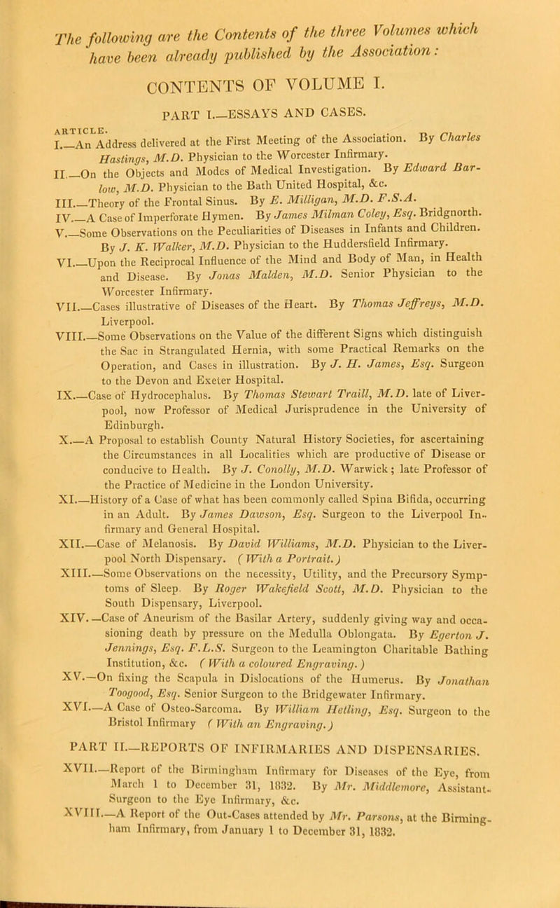 The following are the Contents of the three Volumes whieh have been already piddished by the Association : CONTENTS OF VOLUME I. PART 1 ESSAYS AND CASES. L^An^Address delivered at the First Meeting of the Association. By Charles Hastings, M.D. Physician to the Worcester Infirmary. II._On the Objects and Modes of Medical Investigation. By Edward Bar- low, M.D, Physician to the Bath United Hospital, &c. III Theory of the Frontal Sinus. By E. Milligan, M.D. F.S.A. IV Case of Imperforate Hymen. By James Milman Coley, Esq. Bridgnorth. V Some Observations on the Peculiarities of Diseases in Infants and Children. By J. K. Walker, M.D. Physician to the Huddersfield Infirmary. VI. Upon the Reciprocal Influence of the Mind and Body of Man, in Health and Disease. By Jonas Malden, M.D. Senior Physician to the Worcester Infirmary. VII Cases illustrative of Diseases of the Heart. By Thomas Jeffreys, M.D. Liverpool. VIII Some Observations on the Value of the different Signs which distinguish the Sac in Strangulated Hernia, with some Practical Remarks on the Operation, and Cases in illustration. By J. H. James, Esq. Surgeon to the Devon and Exeter Hospital. IX.—Case of Hydrocephalus. By Thomas Stewart Traill, M.D. late of Liver- pool, now Professor of Medical Jurisprudence in the University of Edinburgh. X A Proposal to establish County Natural History Societies, for ascertaining the Circumstances in all Localities which are productive of Disease or conducive to Health. By J. Conolly, M.D. Warwick; late Professor of the Practice of Medicine in the London University. XL—History of a Case of what has been commonly called Spina Bifida, occurring in an Adult. By James Dawson, Esq. Surgeon to the Liverpool In., firmary and General Hospital. XII.—Case of Melanosis. By David Williams, M.D. Physician to the Liver. pool North Dispensary. ( With a Portrait.) XIII—Some Observations on the necessity. Utility, and the Precursory Symp- toms of Sleep. By Roger Wakefield Scott, M.D. Physician to the South Dispensary, Liverpool. XIV. —Case of Aneurism of the Basilar Artery, suddenly giving way and occa- sioning death by pressure on the Medulla Oblongata. By Egerton J. Jennings, Esq. F.L.S. Surgeon to the Leamington Charitable Bathing Institution, &c. ( With a coloured Engraving.) XY.—On fixing the Scapula in Dislocations of the Humerus. By Jonathan Toogood, Esq. Senior Surgeon to the Bridgewater Infirmary. XVI—A Case of Osteo-Sarcoma. By William Helling, Esq. Surgeon to the Bristol Infirmary ( With an Engraving.) PART II.—REPORTS OF INFIRMARIES AND DISPENSARIES. XVII.—Report of the Birmingham Infirmary for Diseases of the Eye, from March 1 to December 31, 1832. By Mr. Middlcmore, Assistant. Surgeon to the Eye Infirmary, &c. XVIII—A Report of the Out-Cases attended by Mr. Parsons, at the Birming-