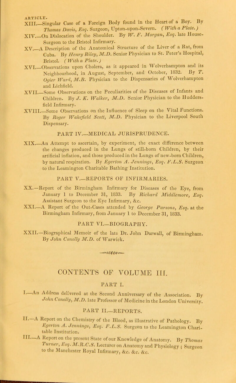 Thomas Davis, Esq. Surgeon, Upton-upon-Severn. ( With a Plate.) XIV. —On Dislocation of the Shoulder. By W. F. Morgan, Esq. late House- Surgeon to the Bristol Infirmary. XV A Description of the Anatomical Structure of the Liver of a Bat, from Cuba. By Henry Biley, M.D. Senior Physician to St. Peter’s Hospital, Bristol. (With a Plate.) XVI Observations upon Cholera, as it appeared in Wolverhampton and its Neighbourhood, in August, September, and October, 1832. By T. Oyier Ward, M.B. Physician to the Dispensaries of Wolverhampton and Lichfield. XVII Some Observations on the Peculiarities of the Diseases of Infants and Children. By J. K. Walker, M.D. Senior Physician to the Hudders- field Infirmary. XVIII. Some Observations on the Influence of Sleep on the Vital Functions. By Roger Wakefield Scott, M.D. Physician to the Liverpool South Dispensary. PART IV.—MEDICAL JURISPRUDENCE. XIX. An Attempt to ascertain, by experiment, the exact difference between the changes produced in the Lungs of still-born Children, by their artificial inflation, and those produced in the Lungs of new-born Children, by natural respiration. By Egerton A. Jennings, Esq. F.L.S. Surgeon to the Leamington Charitable Bathing Institution. PART V.—REPORTS OF INFIRMARIES. XX. —Report of the Birmingham Infirmary for Diseases of the Eye, from January 1 to December 31, 1833. By Richard Middlemore, Esq. Assistant Surgeon to the Eye Infirmary, &c. XXI—A Report of the Out-Cases attended by George Parsons, Esq. at the Birmingham Infirmary, from January 1 to December 31, 1833. PART VI.—BIOGRAPHY. XXII.—Biographical Memoir of the late Dr. John Darwall, of Birmingham. By John Conolly M.D. of Warwick. ~^cCCCC.==~ CONTENTS OF VOLUME ITf. PART I. ^Address delivered at the Second Anniversary of the Association. By John Conolly, M.D. late Professor of Medicine in the London University. PART II.—REPORTS. Report on the Chemistry of the Blood, as illustrative of Pathology. By Egerton A. Jennings, Esq. F.L.S. Surgeon to the Leamington Chari- table Institution. III.—A Report on the present State of our Knowledge of Anatomy. By Thomas Turner, Esq. M.R.C.S. Lecturer on Anatomy and Physiology ; Surgeon to the Manchester Royal Infirmary, &c. &c. &c.