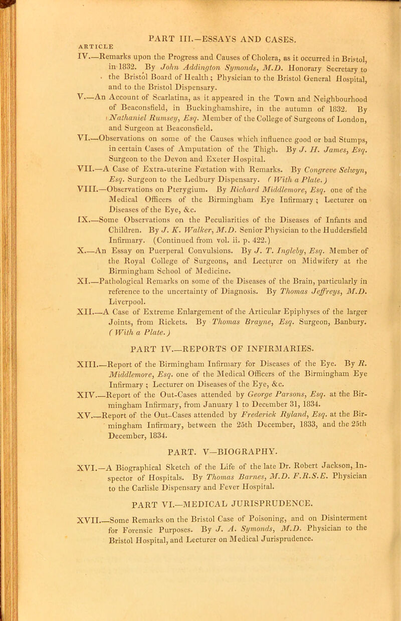 PART III.-ESSAYS AND CASES. ARTICLE IV— Remarks upon the Progress and Causes of Cholera, as it occurred in Bristol, in 1832. By John Addington Symonds, M.D. Honorary Secretary to ■ the Bristol Board of Health ; Physician to the Bristol General Hospital, and to the Bristol Dispensary. V— An Account of Scarlatina, as it appeared in the Town and Neighbourhood of Beaconsfield, in Buckinghamshire, in the autumn of 1832, By I Nathaniel Ramsey, Esq. Member of the College of Surgeons of I^ondon, and Surgeon at Beaconsfield. VI— Observations on some of the Causes which influence good or bad Stumps, in certain Cases of Amputation of the Thigh. By J. II. James, Esq. Surgeon to the Devon and Exeter Hospital. VII. —A Case of Extra-uterine Foetation with Remarks. By Congreve Selwyn, Esq. Surgeon to the Ledbury Dispensary. ( With a Plate.) VIII. —Observations on Pterygium. By Richard Middlemore, Esq. one of the IMedical Officers of the Birmingham Eye Infirmary; Lecturer on Diseases of the Eye, &c. IX. —Some Observations on the Peculiarities of the Diseases of Infants and Children. By J. K. Walker, M.D. Senior Physician to the Hudder.sfield Infirmary. (Continued from vol. ii. p. 422.) X. —An Essay on Puerperal Convulsions. By J. T. Ingleby, Esq. Member of the Royal College of Surgeons, and Lecturer on Midwifery at the Birmingham School of Medicine. XL—Pathological Remarks on some of the Diseases of the Brain, particularly in reference to the uncertainty of Diagnosis. By Thomas Jeffreys, M.D. Liverpool. XII. —A Case of Extreme Enlargement of the Articular Epiphyses of the larger Joints, from Rickets. By Thomas Brayne, Esq. Surgeon, Banbury. ( With a Plate.) PART IV.—REPORTS OF INFIRMARIES. XIII. —Report of the Birmingham Infirmary for Diseases of the Eye. By R. Middlemore, Esq. one of the Medical Officers of the Birmingham Eye Infirmary ; Lecturer on Diseases of the Eye, &c. XIV Report of the Out-Cases attended by George Parsons, Esq. at the Bir- mingham Infirmary, from January 1 to December 31, 1834. XV. . Report of the Out-Cases attended by Frederick Ryland, Esq. at the Bir- mingham Infirmary, between the 25th December, 1833, and the 2Sth December, 1834. PART. V—BIOGRAPHY. XVI. —A Biographical Sketch of the Life of the late Dr. Robert Jackson, In- spector of Hospitals. By Thomas Barnes, M.D. F.R.S.E. Physician to the Carlisle Dispensary and Fever Hospital. PART VI.—MEDICAL JURISPRUDENCE. XVII Some Remarks on the Bristol Case of Poisoning, and on Disinterment for Forensic Purposes. By J. A. Symonds, M.D. Physician to the Bristol Hospital, and Lecturer on Medical Jurisprudence.