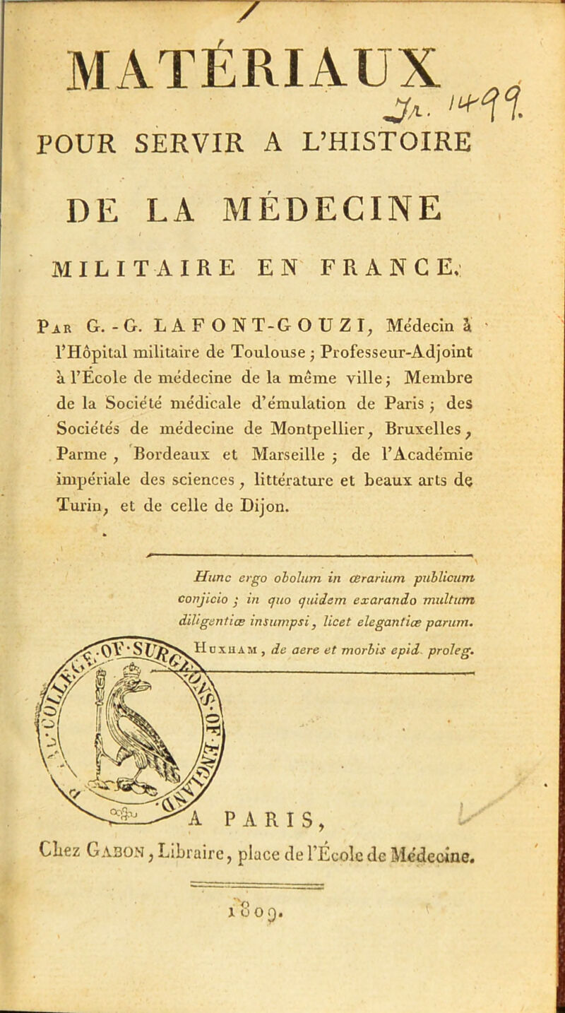 MATÉRIAUX Ja. POUR SERVIR A L’HISTOIRE DE LA MÉDECINE MILITAIRE EN FRANCE.' Pjr g.-g. LAP O NT-GOUZI, Médecin à l’Hôpital militaire de Toulouse j Professeur-Adjoint à l’Ecole de médecine de la même ville j Membre de la Société médicale d’émulation de Paris j des Sociétés de médecine de Montpellier, Bruxelles, Parme , Bordeaux et Marseille ; de l’Académie impériale des sciences, littérature et beaux arts de Turin, et de celle de Dijon. Himc ergo oholum in cerarium publiciim conjicio j in cjuo quiiem exarando multum diligenticB insumpsi, licet elegantiæ parum. Citez Gabon , Libraire, place de l’École de Me’decine,