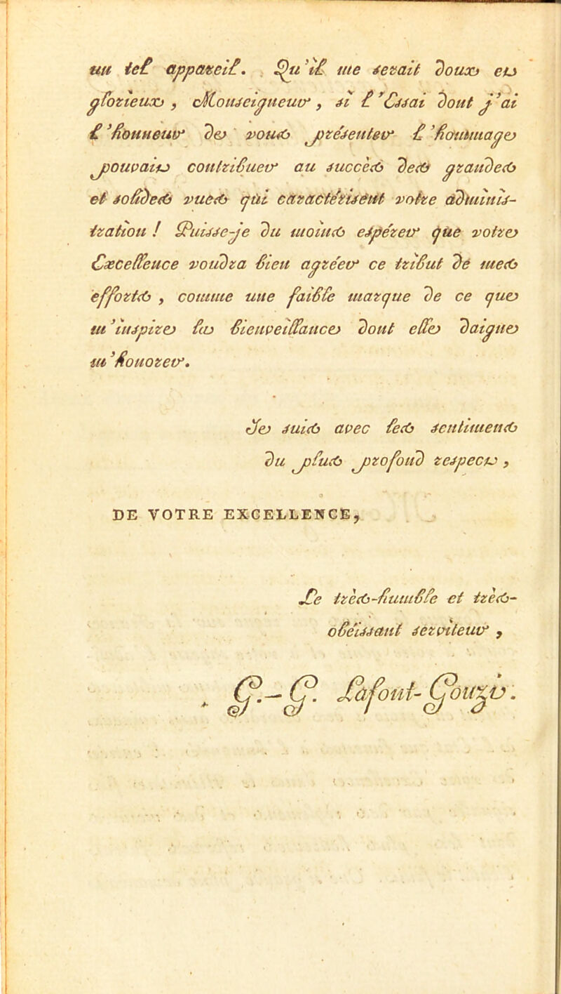 uu ie£ appateli. 'tâ me tenait douxf eu pfozteuxj , cKoiuetgtieutr , ^out J ^al £ ’£ôMHeu(y d&> pou<ù j)ze'^entev‘ £ ’Hotihmagej j)Owatfj> coulztêuetr au éuccetù det& gzaiidctô ef foâcïefù vue<(> cjùl càzactdzifêiit vohe àbiulmé- izattou ! S^iiu^ege du momcù eJpézem ^ùe votzo Cæceffeuce votidza £teit agze'em ce tztêut dé metb éffo‘Zt<(3 , comme utte faiêCe tuaz(jue de ce cjuu ut ^tujplzej £(o êieiwet££auct> dont effo datgtto iti ’£omzev. dfej ifultù aoec £e<ù ^cntlmen<0 du j)fu<(3 jizofotid zeg}ecu) , DE VOTRE EXGELLEWCE, JOe tzeAt-fiumêfe et tzè<ù~ ' oâe'Mant éezotteuty , g>.^g>. Afomt-g’ oiiXV.