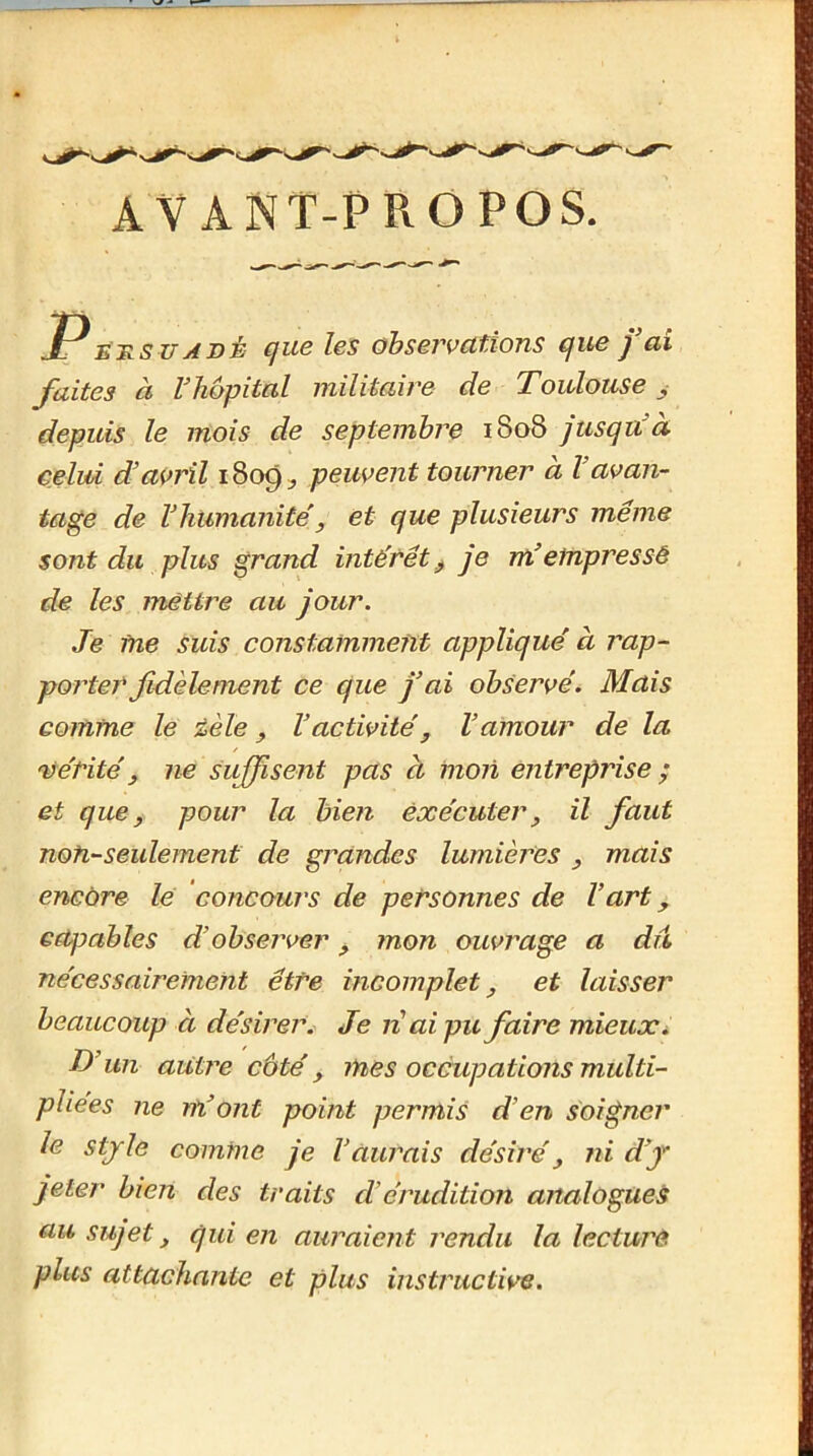 AVANT-PROPOS. suABÈ que les observations que fai faites à Vliopital militaire de Toulouse ^ depuis le mois de septembi^e 1808 jusqu'à celui d’avril 1809:, peuvent tourner à l’avan- tage de l’humanité'y et que plusieurs même sont du plus grand intérêt^ je m’empressé de les mettre au jour. Je me suis constamment applique à rap- porterfidèlement ce que j’ai observe. Mais comme le éèle ^ l’activité^ l’amour de la vérité, ne suffisent pas à mon entreprise ; et que ^ pour la bien exécuter^ il faut noh-seulement de grandes lumières , mais encore le concours de personnes de l’art, capables d’observer ^ mon ouvrage a dû nécessairement être incomplet^ et laisser beaucoup à désirer^ Je n ai pu faire mieuxi D’un autre côté, mes occupations multi- pliées ne m’ont point permis d’en soigner le stjle comme je l’aurais désiré^ ni d’f jeter bien des traits d’érudition analogues au sujet, qui en auraient rendu la lecture plus attachante et plus instructive.