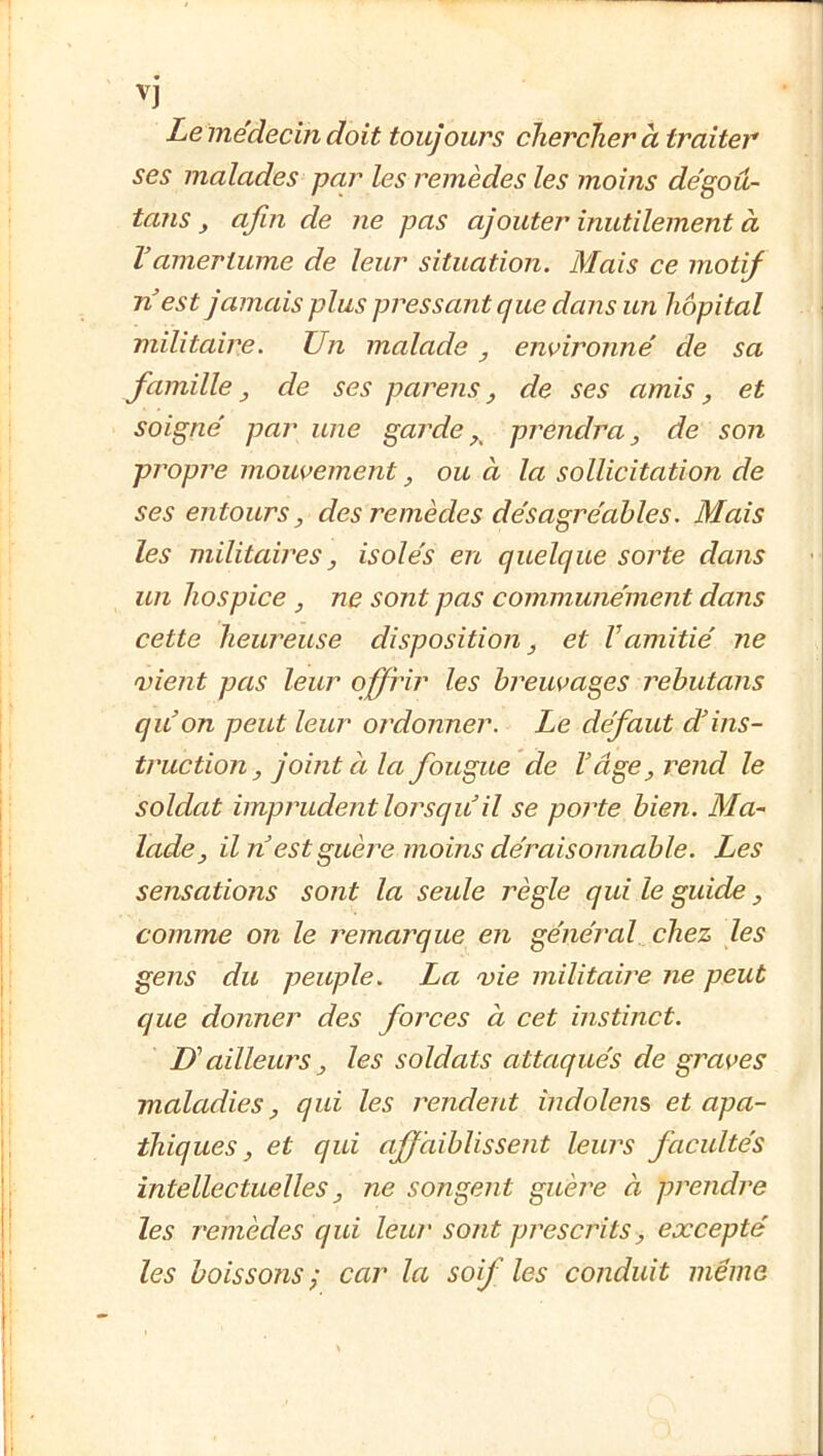 1 V Le médecuidoit toujours chercher à traiter ses malades par les remèdes les moins de'goû- tans ^ afin de ne pas ajouter inutilement à Vamertume de leur situation. Mais ce motij n'est jamais plus pressant que dans un hôpital militaire. Un malade, environné de sa famille y de ses parens, de ses amis ^ et soigné par une garde prendra ^ de son propre mouvement, ou à la sollicitation de ses entours, des remèdes désagréables. Mais les militaires, isolés en quelque sorte dans un hospice , ne sont pas communément dans cette heureuse disposition, et Vamitié ne vient pas leur offrir les breuvages rebutans qu'on peut leur ordonner. Le défaut d'ins- truction, jouit à la fougue de l'âge, rend le soldat imprudent lorsqu'il se porte bien. Ma- lade, Un est guèi^e moins déraisonnable. Les sensations sont la seule règle qui le guide, comme on le remarque en général chez les gens du peuple. La vie militaire ne peut que donner des forces à cet instinct. U’ ailleuî'S , les soldats attaqués de graves maladies, qui les rendent indolens et apa- thiques, et qui affaiblissent leurs facultés intellectuelles, ne songent guère à prendre les remèdes qui leur sont prescrits, excepté les boissons ; car la soif les conduit même !■