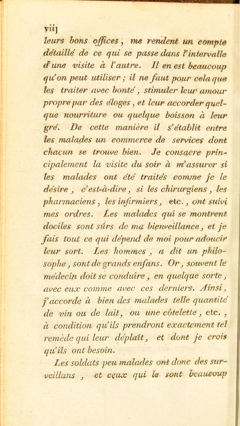 yiij leurs bons offices ; me rendent un compte de'taille' de ce qui se passe dans l'intervalle dune visite à Vautre. Il en est beaucoup qu'on peut utiliser ; il ne faut pour cela que les traiter avec honte ^ stimuler leur amour propre par des éloges, et leur accorder quel- que nourriture ou quelque boisson à leur gré. De cette manière il s'établit entre les malades un commerce de services dont chacun se trouve bien. Je consacre prin- cipalement la visite du soir à nVassurer si les malades ont été traités comme je le désire , c'est-à-dire, si les chirurgiens, les pharmaciens , les infirmiers, etc. ^ ont suivi mes ordres. Les malades qui se montrent dociles sont sûrs de ma bienveillance, et je fais tout ce qui dépend de moi pour adoucir leur sort. Les hommes , a dit un philo- sophe, sont de grands enfans. Or, souvent le médecin doit se conduire, en quelque sorte, avec eux comme avec ces derniers. Ainsi, j’accorde à bien des malades telle quantité de vin ou de lait, ou une côtelette, etc. , à condition qu’ils prendront exactement tel remède qui leur déplaît, et dont je crois qu’ils ont besoin. Les soldats peu malades ont donc des sur- veillans , et cçux qui Ut sont beaucoup