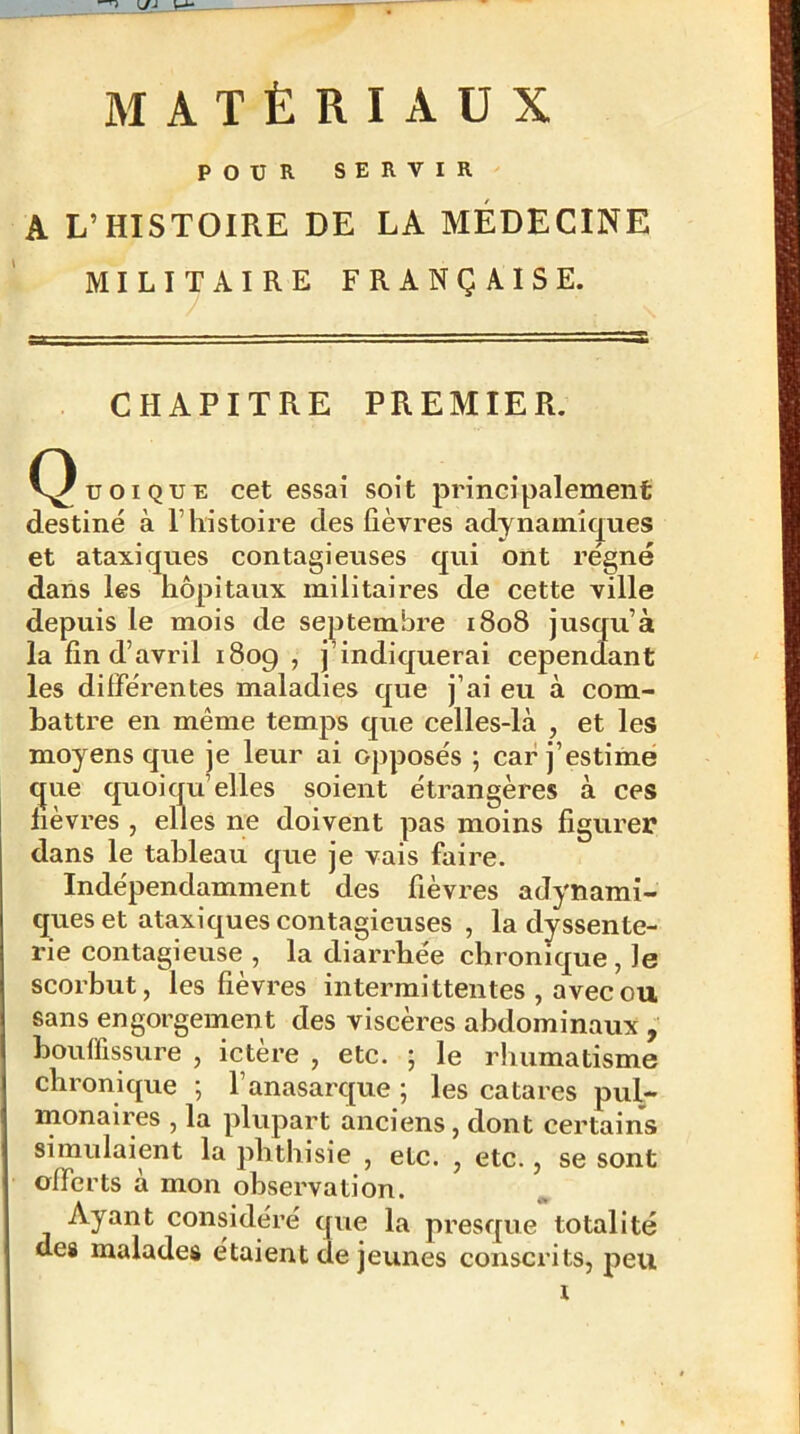 ^ MATÉRIAUX POUR SERVIR A L’HISTOIRE DE LA MÉDECINE MILITAIRE FRANÇAISE. CHAPITRE PREMIER. C^uoiQUE cet essai soit principalement destiné à T histoire des fièvres adynamîques et ataxiques contagieuses qui ont régné dans les hôpitaux militaires de cette ville depuis le mois de septembre 1808 jusqu’à la fin d’avril 1809 , j’indiquerai cependant les différentes maladies que j’ai eu à com- battre en même temps que celles-là , et les moyens que je leur ai opposés ; car j’estime que quoiqu’elles soient étrangères à ces lièvres , elles ne doivent pas moins figurer dans le tableau que je vais faire. Indépendamment des fièvres adynamî- ques et ataxiques contagieuses , ladyssente- rie contagieuse , la diarrhée chronique, le scorbut, les fièvres intermittentes , avec ou sans engorgement des viscères abdominaux , bouffissure , ictere , etc. ; le rhumatisme chronique ; l’anasarque ; les catares pul- monaires , la plupart anciens, dont certains simulaient la phthisie , etc. , etc., se sont offerts à mon observation. Ayant considéré que la presque totalité des malades étaient de jeunes conscrits, peu