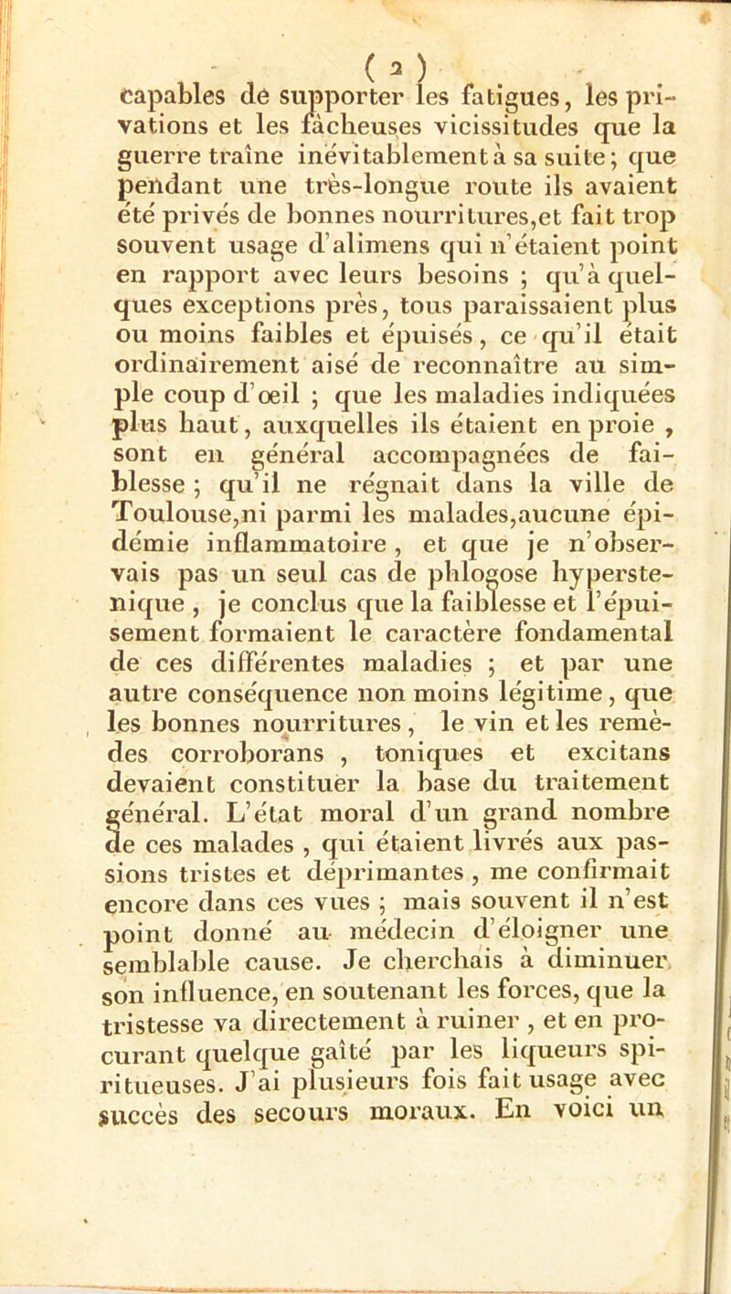 capables de supporter les fatigues, les pri- vations et les fâcheuses vicissitudes que la guerre traîne inévitablement à sa suite ; que pendant une très-longue route ils avaient été privés de bonnes nourri turcs,et fait trop souvent usage d’alimens qui n’étaient point en rapport avec leurs besoins ; qu’à quel- ques exceptions près, tous paraissaient plus ou moins faibles et épuisés, ce qu’il était ordinairement aisé de reconnaître au sim- ple coup d’œil ; que les maladies indiquées plus haut, auxquelles ils étaient en proie , sont en généi-al accompagnées de fai- blesse ; qu’il ne régnait dans la ville de Toulouse,ni parmi les malades,aucune épi- démie inflammatoire, et que je n’obser- vais pas un seul cas de phlogose hyperste- nique , je conclus que la faiblesse et l’épui- sement formaient le caractère fondamental de ces différentes maladies ; et par une autre conséquence non moins légitime , que les bonnes nourritures, le vin et les remè- des corroborans , toniques et excitans devaient constituer la base du traitement général. L’état moral d’un gi’and nombre de ces malades , qui étaient livrés aux pas- sions tristes et déprimantes , me confirmait encore dans ces vues ; mais souvent il n’est point donné au médecin d’éloigner une semblable cause. Je cherchais à diminuer, son influence, en soutenant les forces, que la tristesse va directement à ruiner , et en pro- curant quelque gaîté par les liqueurs spi- ritueuses. J’ai plusieurs fois fait usage avec ÿuccès des secours moraux. En voici un