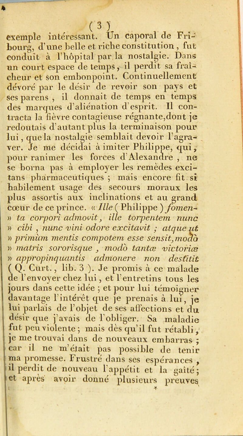 exemple intéressant. Un caporal de Fri- bourg, d’une belle et riche constitution , fut conduit à l’hôpital par la nostalgie. Dans un court espace de temps, il perdit sa fraî- cheur et son embonpoint. Continuellement dévoré par le désir de revoir son pays et ses parens , il donnait de temps en temps des marques d’aliénation d’esprit. Il con- tracta la fièvre contagieuse régnante,dont je redoutais d’autant plus la terminaison pour lui, que la nostalgie semblait devoir l’agra- ver. Je me décidai à imiter Philippe, qui, pour ranimer les forces d’Alexandre , ne se borna pas à employer les remèdes exci- tans phairmaceutiques ; mais encore fit si habilement usage des secours moraux les plus assortis aux inclinations et au grand coeur de ce prince. « 7/Ze ( Philippe ) fomen- » ta coiyori admovit, ille torpentem nunc » cihi , nunc vini odore excitavit ; atque ut » primiirn mentis compotem esse sensitynodb » matins sororisque , modo tantœ 'victoriæ » appropinqnantis admonere non destitit ( Q. Curt., lib. 3 ). Je promis à ce malade de l’envoyer chez lui, et l’entretins tous les jours dans cette idée 5 et pour lui témoigner davantage l’intérêt que je prenais à lui, je lui paidais de l’objet de ses affections et du désir que j’avais de l’obliger. Sa maladie fut peuviolente ; mais dès qu’il fut rétabli je me trouvai dans de nouveaux embarras ; car il ne m’était pas possible de tenir ma promesse. Frustre dans ses espérances , il perdit de nouveau l'appétit et la gaîté; et apres avoir donné plusieurs preuves