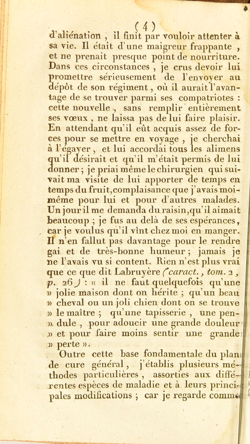 , w . . Ç4) d’aliénation , il finit par vouloir attenter à sa vie. Il était d’une maigreur frappante , et ne prenait presque point de nourriture. Dans ces circonstances , je crus devoir lui promettre sérieusement de l’envoyer au dépôt de son régiment, où il auraitl’avan- tage de se trouver parmi ses compatriotes : cette nouvelle , sans remplir entièrement ses vœux , ne laissa pas de lui faire plaisir. En attendant qu’il eût acquis assez de for- ces pour se mettre en voyage , je cherchai à l’égayer , et lui accordai tous les alimens qu’il désirait et qu’il m’était permis de lui donner ; je priai même le chirurgien qui sui- vait ma visite de lui apporter de temps en temps du fruit,complaisance que j’avais moi- même pour lui et pour d’autres malades. Un jour il me demanda du raisin,qu’il aimait beaucoup ; je fus au delà de ses espérances, car je voulus qu’il vînt chez moi en manger. Il n’en fallut pas davantage pour le rendre gai et de très-bonne humeur ; jamais je ne l’avais vu si content. Rien n’est plus vrai que ce que dit Labruyère Ccaract., tom. 2 , p. 26 J ; (( il ne faut quelquefois qu’une » jolie maison dont on hérite ; qu’un beau » cheval ou un joli chien dont on se trouve )) le maître ; qu’une tapisserie , une pen- )x dule , pour adoucir une grande douleur .)) et pour faire moins sentir une grande; )) perte ». Outre cette hase fondamentale du plaïuj de cure général, j’établis plusieui's mé- thodes particulières , assorties aux diffé rentes espèces de maladie et à leurs princi- pales modifications j car je regarde commii