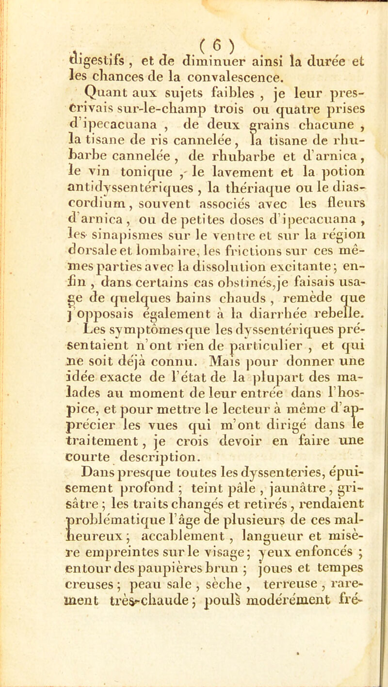 digestifs , et de diminuer ainsi la durée et les chances de la convalescence. Quant aux sujets faibles , je leur pres- crivais sur-le-cliamp trois ou quatre prises d’ipecacuana , de deux grains chacune , la tisane de ris cannelée, la tisane de rhu- barbe cannelée , de rhubarbe et d’arnica, le vin tonique ,' le lavement et la potion antidyssentériques , la thériaque ou le dias- cordinm, souvent associés avec les flem's d’arnica , ou de petites doses d’ipecacuana , leS' sinapismes sur le ventre et sur la région dorsale et lombaire, les frictions sur ces mê- mes jjarti es avec la dissolution excitante; en- lin , dans certains cas obstinés,je faisais usa- ge de quelques bains chauds , remède que j’opposais également à la diarrhée rebelle. Les symptômes que les dyssentériques pré- sentaient n’ont rien de particulier , et qui lie soit déjà connu. Mais j)Our donner une idée exacte de l’état de la plupart des ma- lades au moment de leur entrée dans l’hos- pice, et pour mettre le lecteur à même d’ap- précier les vues qui m’ont dirigé dans le traitement, je crois devoir en faire une courte description. Dans presque toutes les dyssenteries, épui- sement profond ; teint pâle , jaunâtre, gri- sâtre ; les traits changés et retirés, l'endaient ÎDroblématique l’âge de plusieurs de ces mal- leureux ; accablement , langueur et misè- re empreintes sur le visage; yeux enfoncés ; entour des paupières brun ; joues et tempes creuses ; peau sale , sèche , terreuse , rare- ment très<^chaude ; pouls modérément fré-