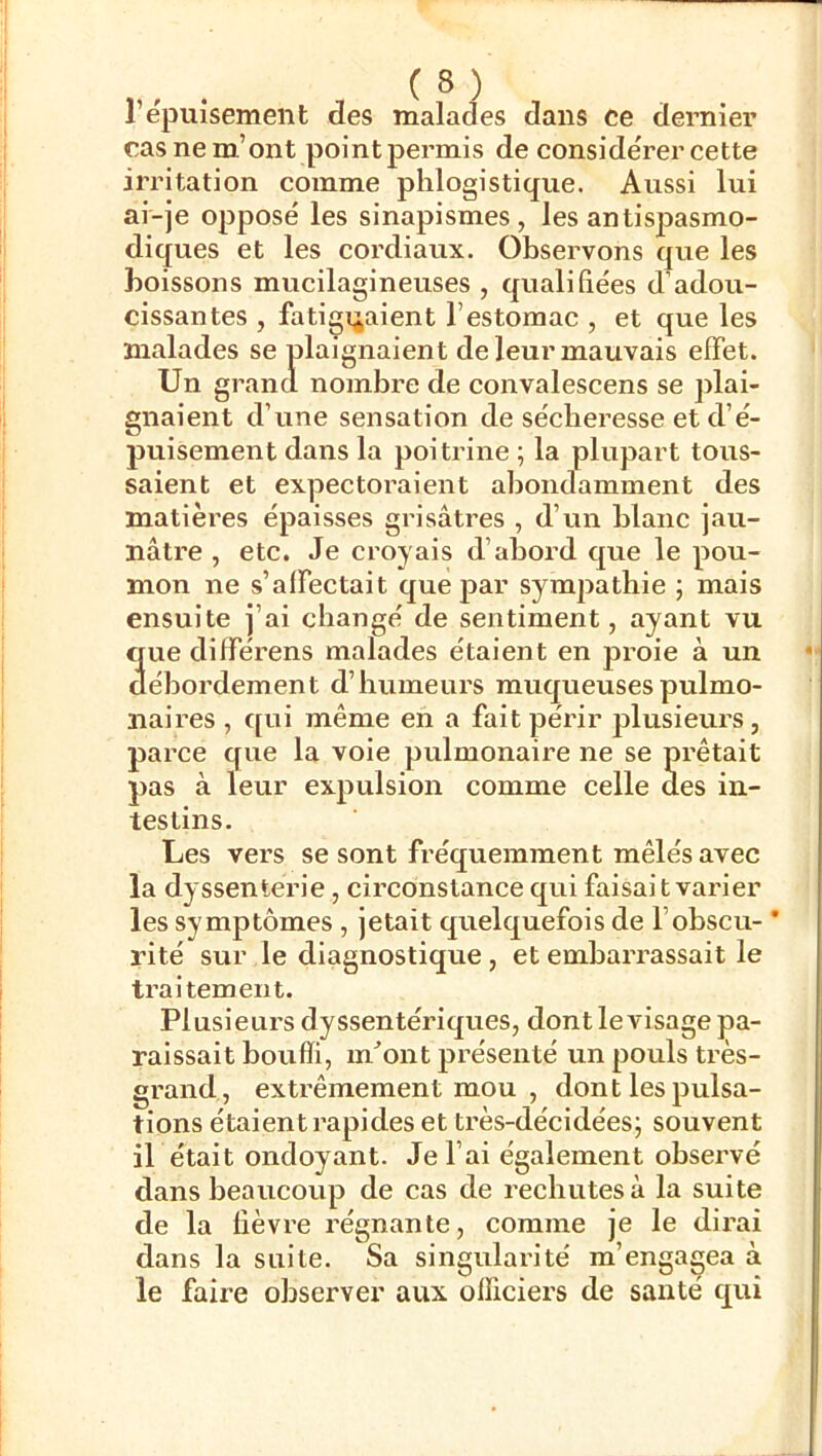 l’épuisement des malades dans ce dernier cas ne m’ont point permis de considérer cette irritation comme phlogistique. Aussi lui ai-je opposé les sinapismes, les antispasmo- diques et les cordiaux. Observons que les boissons mucilagineuses , qualifiées d’adou- cissantes , fatiguaient l’estomac , et que les malades se plaignaient de leur mauvais effet. Un grand nombre de convalescens se plai- gnaient d’une sensation de sécheresse et d’é- puisement dans la poitrine ; la plupart tous- saient et expectoraient abondamment des matières épaisses grisâtres , d’un blanc jau- nâtre , etc. Je croyais d’abord que le pou- mon ne s’affectait que par sympathie ; mais ensuite j’ai changé de sentiment, ayant vu que différens malades étaient en proie à un débordement d’humeurs muqueusespulmo- naii’es , qui même en a fait périr plusieurs, parce que la voie pulmonaire ne se prêtait pas à leur expulsion comme celle des in- testins. Les vers se sont fréquemment mêlés avec la dyssenterie, circonstance qui faisait varier les symptômes , jetait quelquefois de l’obscu- * rité suivie diagnostique, et embarrassait le traitement. Plusieurs dyssentériques, dont le visage pa- raissait bouffi, m”ont présenté un pouls très- grand, extrêmement mou , dont les pulsa- tions étaient rapides et très-décidées; souvent il était ondoyant. Je l’ai également observé dans beaucoup de cas de rechutes à la suite de la fièvre régnante, comme je le dii’ai dans la suite. Sa singularité m’engagea à le faire observer aux officiers de santé qui