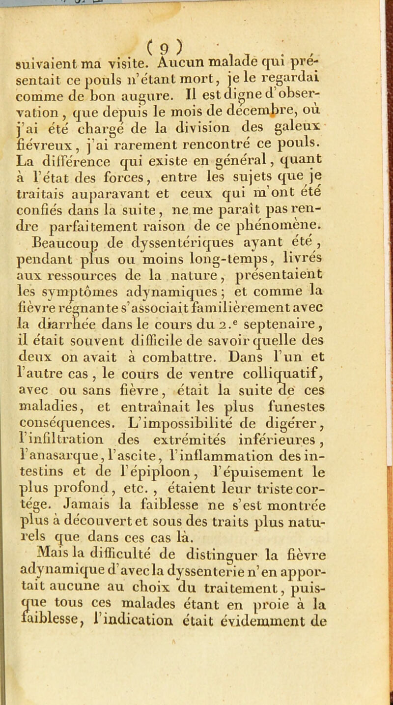 suivaient ma visite. Aucun malade qui pré- sentait ce pouls n’étant mort, je le regardai comme de bon augure. Il est digne d obser- vation , que depuis le mois de décemjire, ou j’ai été chargé de la division des galeux fiévreux, j’ai rarement rencontre ce pouls. La différence qui existe en général, quant à l’état des forces, entre les sujets que je traitais auparavant et ceux qui m’ont été confiés dans la suite, ne me paraît pas ren- dre parfaitement raison de ce phénomène. Beaucoup de dyssentériques ayant été , pendant plus ou moins long-temps, livrés aux ressources de la nature, présentaient les symptômes adynamiques ; et comme la fièvre régnante s’associait familièrement avec la diarrhée dans le cours du 2.® septénaire, il était souvent difficile de savoir quelle des deux on avait à combattre. Dans l’un et l’autre cas, le cours de ventre colliquatif, avec ou sans fièvre, était la suite de ces maladies, et entraînait les plus funestes conséquences. L’impossibilité de digérer, l’infiltration des extrémités inférieures, l’anasarque, l’ascite, l’inflammation des in- testins et de l’épiploon, l’épuisement le plus profond, etc. , étaient leur triste cor- tège. Jamais la faiblesse ne s’est montrée plus à découvert et sous des traits plus natu- rels que dans ces cas là. Mais la difficulté de distinguer la fièvre adynamique d’avec la dyssenterie n’en appor- tait aucune au choix du traitement, puis- que tous ces malades étant en proie à la faiblesse, l’indication était évidemment de