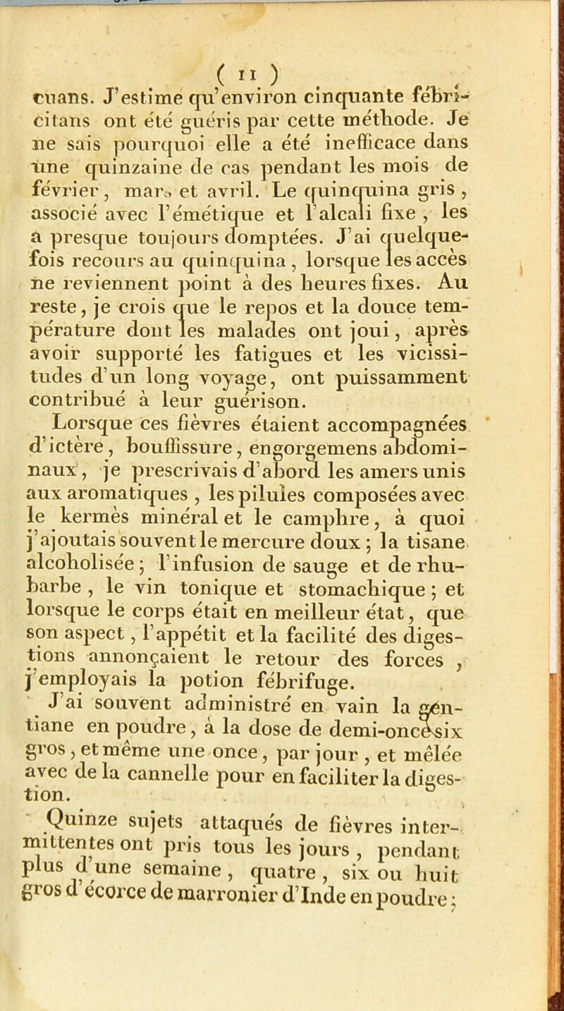 ciians. J’estime qii’environ cinquante fébri- citans ont été guéris par cette méthode. Je ne sais pourquoi elle a été inefficace dans line quinzaine de cas pendant les mois de févi'ier, man, et avril. Le quinquina gris , associé avec l’émétique et l’alcali fixe , les a presque toujours cfomptées. J’ai quelque- fois recours au quinquina, lorsque les accès ne reviennent point à des heures fixes. Au reste, je crois que le repos et la douce tem- pérature dont les malades ont joui, après avoir supporté les fatigues et les vicissi- tudes d’un long voyage, ont puissamment contribué à leur guérison. Lorsque ces fièvres étaient accompagnées d’ictère, bouffissure, engorgemens andomi- naux, je prescrivais d’abord les amers unis aux aromatiques , les pilules composées avec le kermès minéral et le camphre, à quoi j’ajoutais souvent le mercure doux; la tisane alcoholisée; l’infusion de sauge et de rhu- barbe , le vin tonique et stomachique ; et lorsque le corps était en meilleur état, que son aspect, l’appétit et la facilité des diges- tions annonçaient le retour des forces , j’employais la potion fébrifuge. J ai souvent administré en vain la aén- tiane en poudre, à la dose de demi-oncAsix gros, et même une once, par jour , et mêlée avec de la cannelle pour en faciliter la diges- tion. ° Quinze sujets attaques de fièvres inter- mittentes ont jDris tous les jours , pendant plus d une semaine , quatre , six ou huit gros d écorce de marronier d’Inde en poudre ;