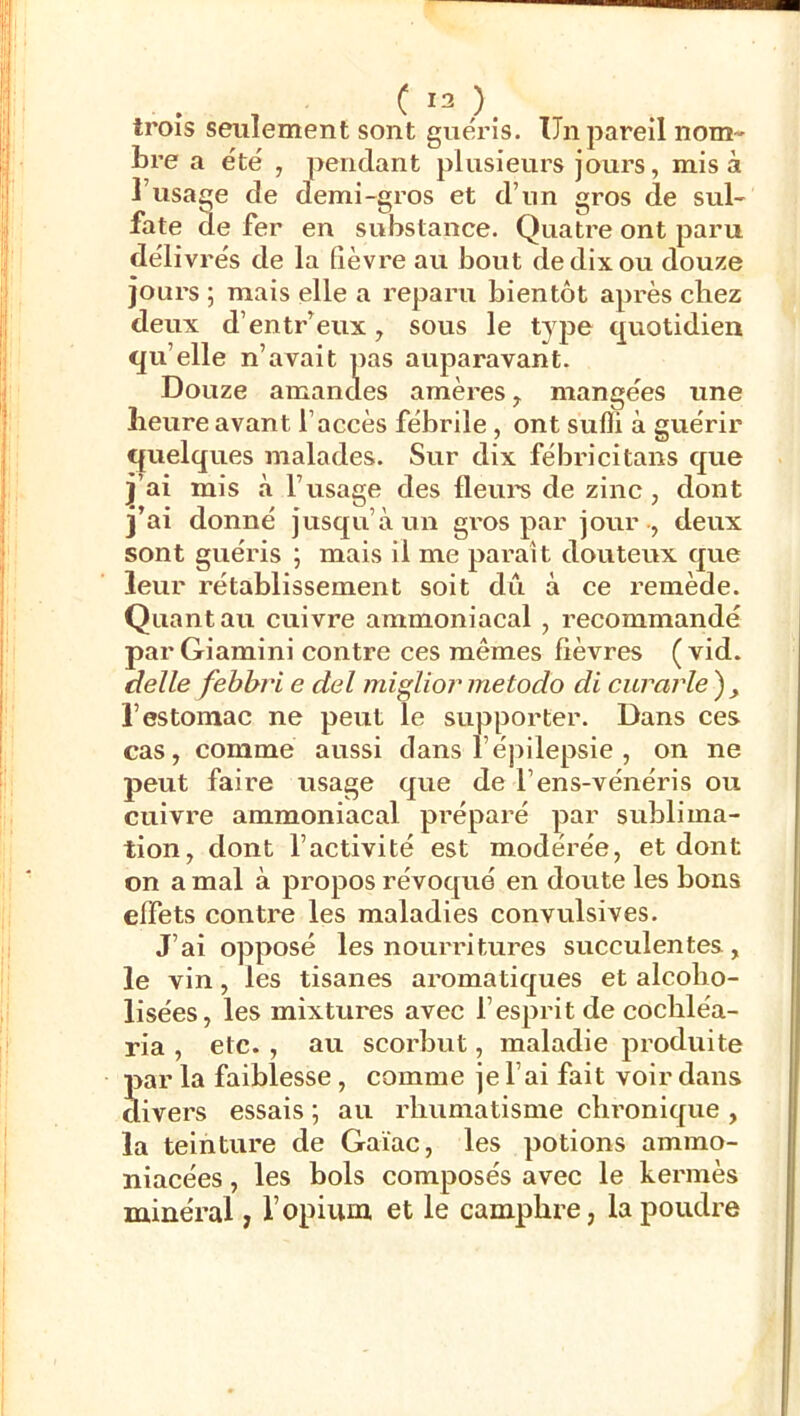 trois seulement sont guéris. Un pareil nom- bre a été , pendant plusieurs jours, misa l’usage de demi-gros et d’un gros de sul- fate (le fer en substance. Quatre ont paru délivrés de la fièvre au bout de dix ou douze jours ; mais elle a reparu bientôt après chez deux d’entr’eux, sous le tyjie c^viotidien qu’elle n’avait pas auparavant. Douze amandes amères, mangées une heure avant l’accès fébrile, ont sufli à guérir quelques malades. Sur dix fébricitans que j’ai mis à l’usage des fleui’s de zinc, dont j’ai donné jusqu’à un gros par jour -, deux sont guéris ; mais il me parait douteux que leur rétablissement soit dû à ce remède. Quant au cuivre ammoniacal , recommandé par Giamini contre ces mêmes fièvres ( vid. celle febbri e del miglior metodo di curarle), l’estomac ne peut le supporter. Dans ces cas, comme aussi dans l’épilepsie , on ne peut faire usage que de l’ens-vénéris ou cuivre ammoniacal pi’éparé par sublima- tion, dont l’activité est modérée, et dont on a mal à propos révoqué en doute les bons effets contre les maladies convulsives. J’ai opposé les nourritures succulentes, le vin, les tisanes aromatiques et alcobo- lisées, les mixtures avec l’esprit de cocbléa- ria , etc. , au scorbut, maladie produite Sar la faiblesse, comme je l’ai fait voir dans ivers essais ; au rhumatisme cbronicjue , la teinture de Gaïac, les potions ammo- niacées, les bols composés avec le kermès minéral, Vopium et le camphre, la poudre