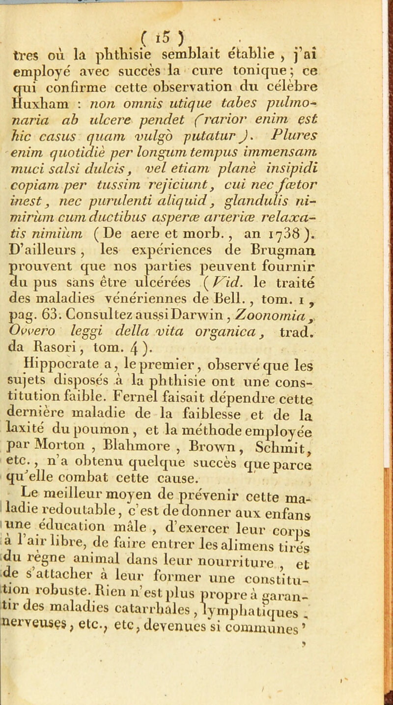 très où lü plitliisie semblait établie , j’aî employé avec succès la cure tonique ; ce qui confirme cette observation du célèbre Huxham ; non omnis utique tabes pulmo^ naria ah ulcéré pendet f rarior enim est hic casus quam vulgb putatur J. Plures enim quotiaiè per longum tempus immensam muci saisi dulcis, vel etiam plané insipidi copiam per tussim rejiciunt, cui nec fœtor inest, nec purulenti aliquid, glandulis ni- mirîim cum ductibus asperæ arteriœ relaxa- tis nimiiLin (De aere et morb., an 1^38 ). D’ailleurs, les expériences de Brugman. prouvent que nos parties peuvent fournir du pus sans être ulcérées i^Vid. le traité des maladies vénériennes de Bell., tom. i , pag. 63. Consultez aussi Darwin, Zoonomia , Ovvero leggi délia vita organica, trad. da Rasori, tom. 4 )• Hippocrate a, le premier, observé que les sujets disposés à la phthisie ont une cons- titution faihle. Fernm faisait dépendre cette dernière maladie de la faiblesse et de la laxité du poumon, et la méthode employée par Morton , Blahmore , Brown, Schinit, etc., n’a obtenu quelque succès que parce qu^elle combat cette cause. Le meilleur moyen de prévenir cette ma- 1 ladie redoutable, c’est de donner aux enfans lune éducation mâle , d’exercer leur corps a 1 air libre, de faire entrer les alimens tires :du régné animal dans leur nourriture et de s attacher à leur former une constitu- tion robuste. Rien n’est plus propre à garan- tir des maladies catarrhales , lymphatiques , nerveuses, etc., etc,devenues si communes’