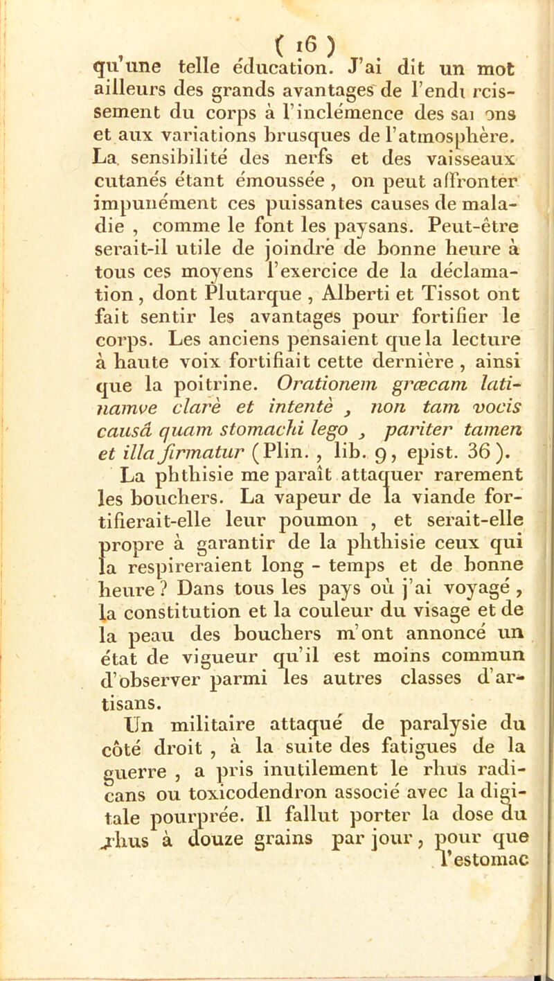 qu’une telle éducation. J’ai dit un mot ailleurs des grands avantages de l’endi rcis- seinent du corps à l’inclémence des sai ons et aux variations brusques de l’atmosphère. La. sensibilité des nerfs et des vaisseaux cutanés étant émoussée , on peut affronter impunément ces puissantes causes de mala- die , comme le font les paysans. Peut-être sei’ait-il utile de joindre de bonne heure à tous ces moyens l’exercice de la déclama- tion , dont Plutarque , Alberti et Tissot ont fait sentir les avantages pour fortifier le corps. Les anciens pensaient que la lecture à haute voix fortifiait cette dernière , ainsi que la poitrine. Oratîonem grœcam lati- namve clarè et intente , non tam vocis causâ quam stomachi îego , pariter tamen et illa firmatur (Plin. , lib. 9, epist. 36). La phthisie me paraît attaquer rarement les bouchers. La vapeur de la viande for- tifierait-elle leur poumon , et serait-elle propre à garantir de la phthisie ceux qui la respireraient long - temps et de bonne hevire ? Dans tous les pays où j’ai voyagé , la constitution et la couleur du visage et de la peau des bouchers m’ont annoncé un état de vigueur qu’il est moins commun d’observer parmi les autres classes d’ar^ tisans. Un militaire attaqué de paralysie du côté droit , à la suite des fatigues de la guerre , a pris inutilement le rhus radi- cans ou toxicodendron associé avec la digi- tale pourprée. Il fallut porter la dose du jhus à douze grains par jour, pour que T estomac