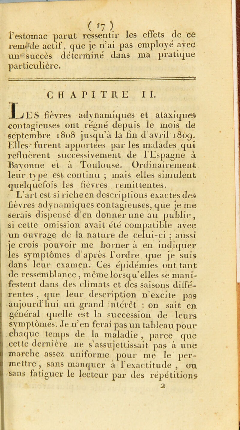 l’estomac parut ressentir les effets de ce remMe actif, que je n’ai pas employé avec un'' succès déterminé dans ma pratique particulière. CHAPITRE II. T J E s fièvres adytiamiques et ataxiques contagieuses ont régné depuis le mois de septembre 1808 jusqu’à la fin d’avril 1809. El] es' furent apportées par les malades qui refluèrent successivement de l'Espagne à Bayonne et à Toulouse. Ordinaii'ement leur type est continu ; mais elles simulent quelquefois les fièvres j emittentes. L’art est si riche en descriptions exactes des fièvres adynamiques contagieuses, que je me serais dispensé d’en donner une au public , si cette omission avait été compatible avec un ouvrage de la nature de celui-ci ; aussi je crois pouvoir me borner à en IndiqueF les symptômes d’après l’ordre que je suis dans leur examen. Ces épidémies ont tant de ressemblance , même lorsqu’elles se mani- festent dans des climats et des saisons diffé- rentes , que leur description n’excite pas aujourd’hui un grand intérêt ; on sait en général quelle est la succession de leurs symptômes. Je n’en ferai pas un tableau pour chaque temps de la maladie , parce que cette derniere ne s’assujettissait pas à une marche assez uniforme pour me le jter- raettre , sans manquer à l’exactitude, ou sans fatiguer le lecteur par des répétitions 2