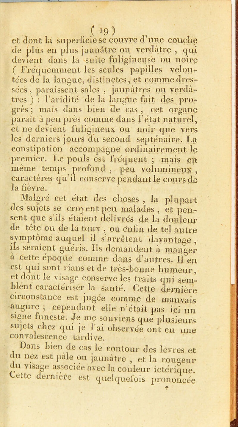 et dont la siiperfieie se couvre d’une couclie de plus en plus jaunâtre ou verdâtre , qui devient dans la suite fuligineuse pu noirp ( rre'queinment les seules papilles velou- te'es de la langue, distinctes, et comme dres- sées , paraissent sales , jaunâtres ou verdâ- tres ) ; l’aridité de la langue fait des pro- grès ; mais dans bien de cas , cet organe pai’aît à peu près comme dans l’état naturel, et ne devient fuligineux ou noir que vers les derniers jours du second septénaire. La constipation accompagne ordinairement le premier. Le pouls est fréquent ; mais en même temps profond , peu volumineux , caractères qu’il conserve pendant le cours de la fièvre. Malgré cet état des choses , la plupart des sujets se croyent peu malades , et pen- sent que s’ils étaient délivrés de la douleur de tête ou de la toux , ou ênfm de tel autre symptôme auquel il s’arrêtent davantage , ils seraient guéris. Ils demandent à manger à cette époque comme dans d’autres. U en est qui sont rians et de très-bonne humeur, et dont le visage conserve les traits qui sem- blent caractériser la santé. Cette dernière circonstance est jugée comme de mauvais augure ; cependant elle n’était pas ici un signe funeste. Je me souviens que plusieurs sujets chez qui je l’ai observée ont eu une convalescence tardive. Dans bien de cas le contour des lèvres et du nez est pâle ou jaunâtre , et la rougeur tu visage associée avec la couleur ictérique. Cette derniere est quelquefois prononcée