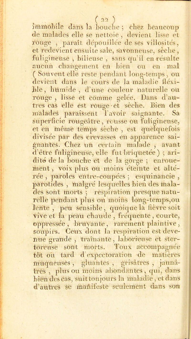 . ( 32 ) înimohile dans la bouche ; chez bèaucoup de malades elle se nettoie , devient lisse et rouge , paraît dépouillée de ses villosités, et redevient ensuite sale, savonneuse, sèche, fuligineuse , bilieuse , sans qu’il en résulte aucun changement en bien ou en mal ( Souvent elle reste pendant long-temps , ou devient dans le cours de la maladie lléxi- ble, hùraide , d’une couleur naturelle ou rouge , lisse et comme gelée. Dans d’au- tres cas elle est rouge-et sèche. Bien des malades paraissent l’avoir saignante. Sa superficie rougeâtre, retisse ou fuligineuse, et en même temps séché , est quelejuefois divisée par des crevasses en ajiparence sai- gnantes. Chez un certain malade , avant d’être fuligineuse, elle fut bric|uetée ) ; ari- dité de la bouehe et de la gorge ; enroue- ment , voix plus ou moins éteinte et alté- rée , paroles entre-coupées ; esquinancie , parotides , malgré lesquelles bien des mala- des sont morts ; respiration presque natu- relle pendant plus ou moins long-temps,ou lente, peu sensible, quoique la lièvre soit vive et la peau chaude , fréquente, courte, oppressée, bruyante, rarement plaintive, soupirs. Ceux dont la resjiiration est deve- nue grande , traînante, laborieuse et ster- toreuse sont morts. Toux accompagnée tôt oli tard d’expectoration de matières muqueuses , gluantes , grisâtres , jaunâ- trés , plus ou moins abondantes, qui, dans bien des cas, suittoujours la maladie, et dans d’auti'es se maftifeste seulement dans son