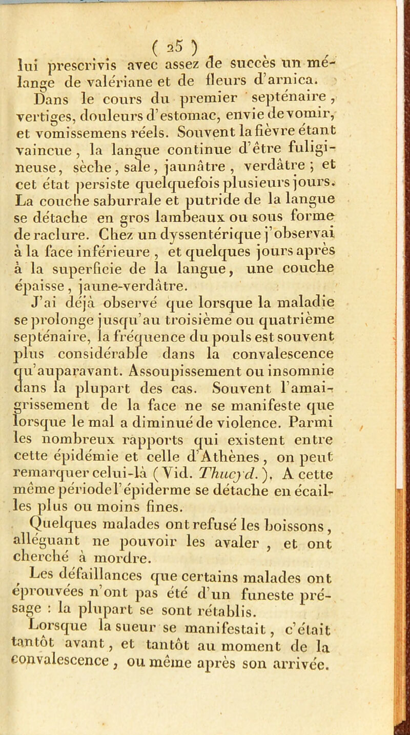 lui prescrivis avec assez de succès un mé- lanine de valériane et de Heurs d’arnica. Dans le cours du premier septe'naire, vertiges, douleurs d’estomac, envie de vomir, et vomissemens réels. Souvent la fîevre étant vaincue , la langue continue d’être fuligi- neuse, sèclie , sale , jaunâtre , verdâtre; et cet état jiersiste quelquefois plusieurs jours. La couche saburrale et putride de la langue se détache en gros lambeaux ou sous forme de raclure. Chez un dyssentérique j’observai à la face inférieure , et quelques jours apres à la superficie de la langue, une couche épaisse, jaune-verdâtre. J’ai déjà observé que lorsque la maladie se prolonge jusqu’au troisième ou quatrième septénaire, la fréquence du pouls est souvent plus considérabfe dans la convalescence au’auparavant. Assoupissement ou insomnie ans la plupart des cas. Souvent l’amai- grissement de la face ne se manifeste que lorsque le mal a diminué de violence. Parmi les nombreux rapports qui existent entre cette épidémie et celle d’Athènes, on peut remarquer celui-là (Yid. Thucjd.), A cette même périodel’éjjiderme se détache en écail- les plus ou moins fines. Quelques malades ont refusé les boissons, alléguant ne pouvoir les avaler , et ont cherché à mordre. Les défaillances que certains malades ont éprouvées n’ont pas été d’un funeste pré- sage : la plupart se sont rétablis. Lorsque la sueur se manifestait, c’était tantôt avant, et tantôt au moment de la convalescence , ou même après son arrivée.