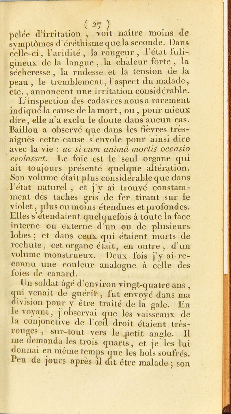 pelëe d’iiTitation , voit naître moins de symptômes d’éréthisme que la seconde. Dans celle-ci, l’aridité , la rougeur , l’état fuli- gineux de la langue , la chaleur forte , la secheresse , la rudesse et la tension de la peau, le tremblement, l’aspect du malade, etc., annoncent une irritation considérable. L’inspection des cadavres nous a rarement indiqué la cause de la mort, ou , pour mieux dire, elle n’a exclu le doute dans aucun cas. Baillou a observé que dans les fièvres très- aiguës cette cause s’envole pour ainsi dire avec la vie : ac si cum animâ mortis occasio evolasset. Le foie est le seul organe qui ait toujours présenté quelque ;dtération. Son volume était plus considérable que dans l’état naturel , et j’y ai trouvé constam- ment des taches gris de fer tirant sur le violet, plus ou moins étendues et profondes. Elles s’étendaient quelquefois à toute la face interne ou externe d’un ou de plusieurs lobes ; et dans ceux qui étaient morts de rechute, cet organe était, en outre, d’un volume monstrueux. Deux fois j’y ai re- connu une couleur analogue à celle des foies de canard. Un soldat âgé d’environ vingt-quatre ans , qui venait de guérir, fut envoyé dans ma division pour y etre traité de la gale. En le voyant, j observai que les vaisseaux de la conjonctive de 1 œil droit étaient très- louges , sur-tout vers le petit angle. 11 ine demanda les trois quarts, et je les lui donnai en même temps (fue les bols soufrés, leu de jours après il dit êti’e malade 5 son