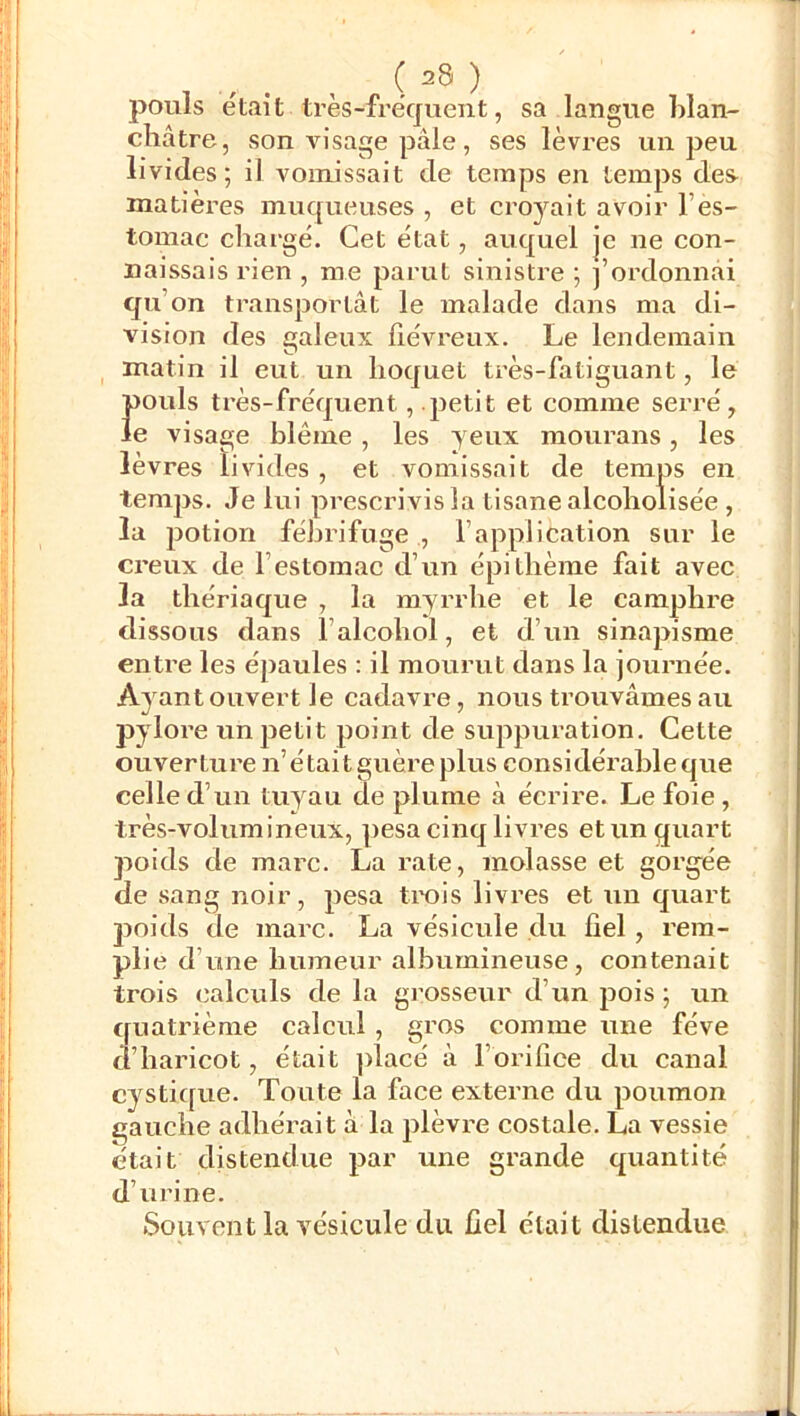 pouls était très-fréquent, sa langue Llan- châtre, son visage pâle, ses lèvres un peu livides; il vomissait de temps en temps des- matières muqueuses , et croyait avoir l’es- tomac chargé. Cet état, auquel je ne con- naissais rien , me parut sinistre ; j’ordonnai qu’on transportât le malade dans ma di- vision des galeux fiévreux. Le lendemain matin il eut un hoquet très-fatiguant, le pouls très-fréquent, petit et comme serré, le visage blême, les yeux raourans, les lèvres livides , et vomissait de temps en temps. Je lui prescrivis la tisane alcoholisée , la jjotion fébrifuge , l’application sur le creux de l’estomac d’un épi thème fait avec la thériaque , la myrrhe et le camphre dissous dans l’alcohol, et d’un sinapisme entre les épaules : il mourut dans la journée. Ayant ouvert le cadavre, nous trouvâmes au pylore un petit point de suppuration. Cette ouverture n’était guère plus considérable que celle d’un tuyau de plume à écrire. Le foie, très-volumineux, pesa cinq livres et un quart poids de marc. La rate, molasse et gorgée de sang noir, pesa trois livres et un quart poids de marc. La vésicule du fiel, rem- plie d’une humeur albumineuse, contenait trois calculs de la grosseur d’un pois ; un quatrième calcul, gros comme une fève d’haricot, était ])lacé à l’orifice du canal cystique. Toute la face externe du poumon gauche adhérait à la plèvre costale. La vessie était distendue par une grande quantité d’urine. Souvent la vésicule du fiel était distendue