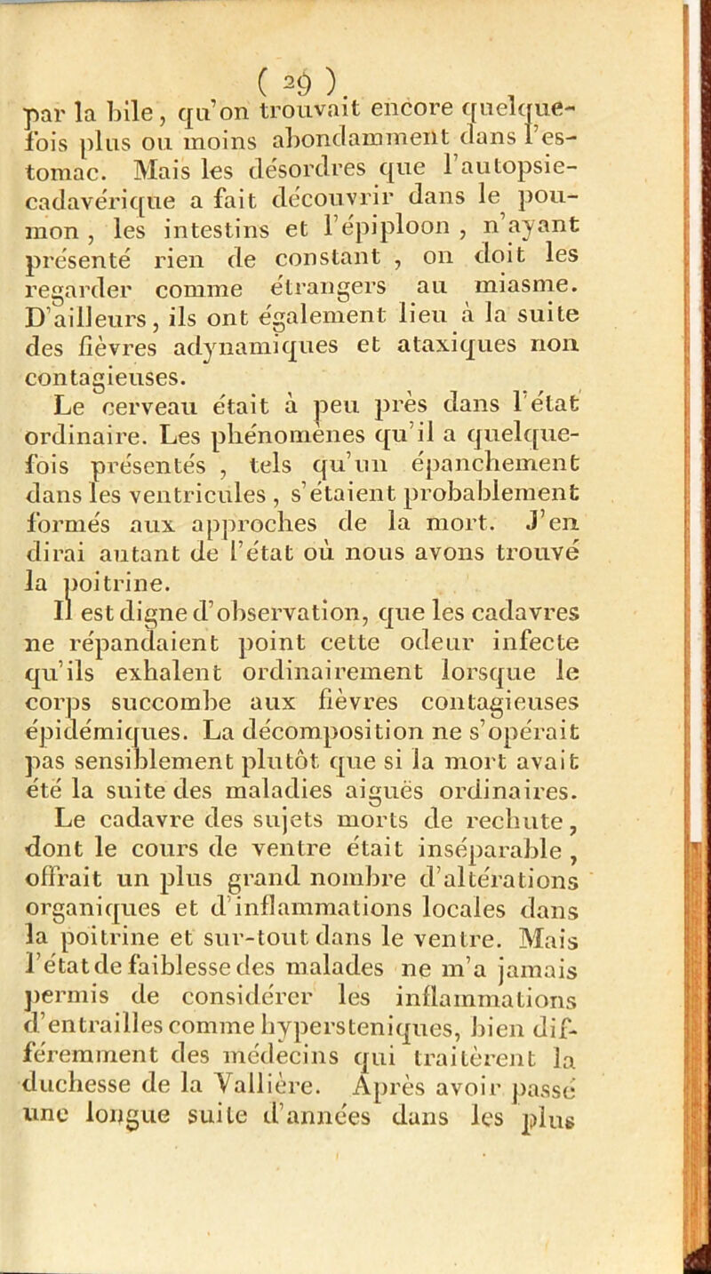 (^9). , par la bile, qu’on trouvait encore quelque- fois plus ou moins abondamment dans l’es- tomac. Mais les désordres que l’autopsie- cadavérique a fait découvrir dans le^ pou- mon , les intestins et l’épiploon , n ayant présenté rien de constant , on doit les regarder comme étrangers au miasme. D’ailleurs, ils ont également lieu cà la suite des fièvres adynamiqiies et ataxiques non contagieuses. Le cerveau était à peu près dans l'état ordinaire. Les phénomènes qu’il a quelque- fois présentés , tels qu’un épanchement dans les ventricules , s’étaient probablement formés aux approches de la mort. J’en dirai autant de l’état où nous avons trouvé la poitrine. Il est digne d’observation, que les cadavres ne répandaient point cette odeur infecte qu’ils exhalent ordinairement lorsque le corps succombe aux fièvres contagieuses épidémiques. La décomposition ne s’opérait pas sensiblement plutôt que si la mort avait été la suite des maladies aiguës ordinaires. Le cadavre des sujets morts de rechute, dont le cours de ventre était inséparable , offrait un plus grand nombre d’altérations organiques et d’inflammations locales dans la poitrine et sur-tout dans le ventre. Mais l’état de faiblesse des malades ne m’a jamais jiermis de considérer les inflammations d’entrailles comme hypersteniques, bien dif- féremment des médecins qui traitèrent la duchesse de la Vallière. Après avoir passé une longue suite tl’années dans les plus