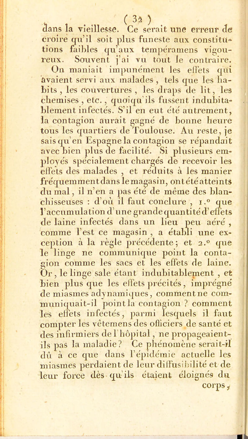 croire qu’il soit plus funeste aux constitu* tions faibles qu’aux tempërainens vigou- reux. Sorivent j’ai vu tout le contraire. On maniait impunément les effets qui avaient servi aux malades, tels que les ha- bits , les couvertures , les draps de lit, les chemises , etc., quoiqu’ils fussent indubita- blement infectés. S’il en eut été autrement, la contagion aurait gagné de bonne heure tous les quartiers de Toulouse. Au reste, je sais qu’en Espagne la contagion se répandait avec nien plus de facilité. Si plusieurs em* jîloyés spécialement chargés de recevoir les effets des malades , et réduits à les manier fréquemmentdanslema^asin, ontétéatteints du mal, il n’en a ])as été de même des blan- chisseuses : d’où il faut conclure , i.° que l’accumulation d’une grande quantité d’effets de laine infectés dans un lieu peu aéré , comme l’est ce magasin , a établi une ex- ception à la règle précédente; et 2.® que le linge ne communique point la conta- gion comme les sacs et les effets de laine. Or, le linge sale étant indubitablement , et bien plus que les effets ])récités, imprégné de miasmes adynamiques, comment ne com- muniquait-il point la contagion ? comment les effets infectés, parmi lesquels il faut compter les vêtemens des officiers de santé et des infirmiers de f hôpital, ne propageaient- ils pas la maladie? Ce phénomène serait-il dû à ce que dans l’épidémie actuelle les miasmes perdaient de leur dilfusif.ilité et de leur force dès qu’ils étaient éloignés du corps,