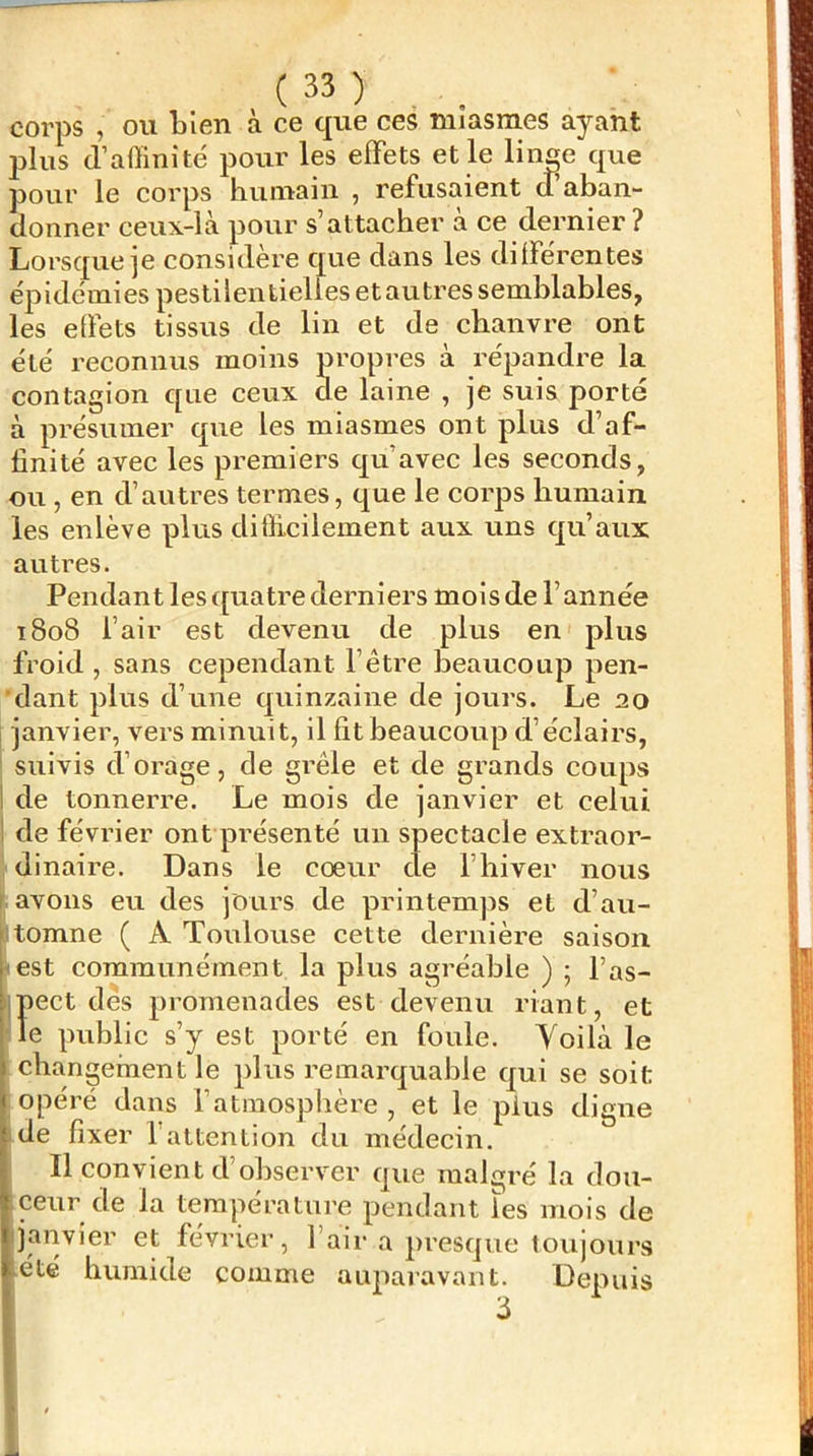 corps , ou bien a ce que ces miasmes ayant j)lus (l’affinité pour les effets et le lince que pour le corps humain , refusaient cTaban- donner ceux-là pour s’attacher à ce dernier ? Lorsque]6 considère que dans les différentes ép i démi es pesti 1 en tielies e t au tres s emblables, les effets tissus de lin et de chanvre ont été reconnus moins propres à répandre la contagion que ceux de laine , je suis porté à présumer que les miasmes ont plus d’af- finité avec les premiers qu’avec les seconds, ou , en d’autres termes, que le corps humain les enlève plus difficilement aux uns qu’aux autres. Pendant lesc[uatre derniers mois de l’année 1808 l’air est devenu de plus en plus froid , sans cependant l’être beaucoup pen- dant plus d’une quinzaine de jours. Le 20 janvier, vers minuit, il fit beaucoup d’éclairs, suivis d’orage, de grêle et de grands coups I de tonnerre. Le mois de janvier et celui I de février ont présenté un spectacle extraor- dinaire. Dans le cœur de l’hiver nous [.avons eu des jours de printemps et d’au- :.tomne ( A Toulouse cette dernière saison <est communément la plus agréable ) ; l’as- Iiect dés promenades est devenu riant, et e public s’y est porté en foule. Yoilà le changement le plus remarquable qui se soit opéré dans l’atmosphère, et le plus digne ide fixer l’attention du médecin. Il convient d’observer que malgré la dou- ceur de la température pendant les mois de ijanvier et février, l’air a presque toujours -été humide comme auparavant. Depuis