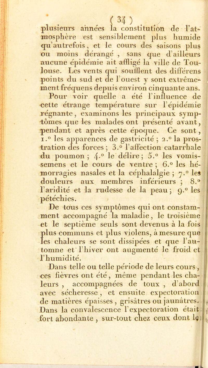 plusieurs années la constitution de l’at- mosphère est sensiblement plus humide qu’autrefois, et le cours des saisons plus ou moins dérangé , sans que d’ailleui'S aucune épidémie ait affligé la ville de Tou- louse. Les vents qui soufflent des différens ' points du sud et de l’ouest y sont extrême- > ment fréquens depuis environ cinquante ans. | Pour voir quelle a été l’influence de j cette étrange température sur l’épidémie régnante, examinons les principaux symp- ! 'tomes que les malades ont présenté avant, pendant et après cette époque. Ce sont , i.° les apparences de gastricité ; 2.° la pros- tration des forces; 3.° l’affection catarrhale du poumon; 4-“ le délire; 5.® les vomis- semens et le cours de ventre ; 6.® les hé- morragies nasales et la céphalalgie ; 7.° les ‘ douleurs aux membres inférieurs ; 8.® l’aridité et la rudesse de la peau ; 9.® les pétéchies. De tous ces symptômes qui ont constam- ment accompagné la maladie, le troisième' et le septième seuls sont devenus à la fois Ï)lus communs et plus violens, à mesure que es chaleurs se sont dissipées et que l’au- tomne et l’hiver ont augmenté le froid et l’humidité. Dans telle ou telle période de leurs cours, ces fièvres ont été, même pendant les cha- leurs , accompagnées de toux , d’abord , avec sécheresse, et ensuite expectoration de matières épaisses, grisâtres ou jaunâtres. ^ Dans la convalescence l’expectoration était. fort abondante , sur-tout chez ceux dont Iç;