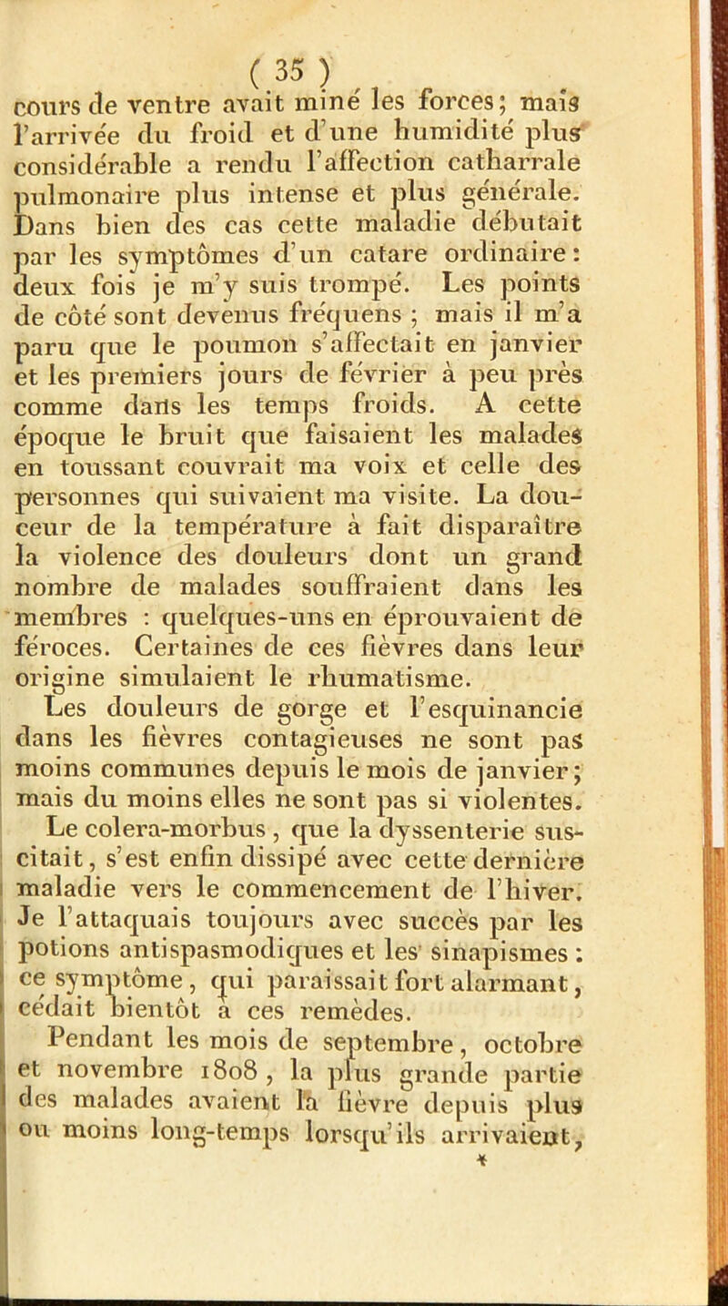 cours de ventre avait mine' les forces; mais l’arrive'e (lu froid et d’une humidité' plus' conside'rable a rendu l’afFection catharrale pulmonaire plus intense et plus générale. Dans bien des cas cette maladie débutait par les symptômes d’un catare ordinaire: deux fois je m’y suis trompé. Les points de côté sont devenus frécjuens ; mais il m’a paru c[ue le poumon s’affectait en janvier et les premiers jours de février à peu près comme dans les temps froids. A cette époque le bruit que faisaient les malades en toussant couvrait ma voix et celle des personnes C[ui suivaient ma visite. La dou- ceur de la température à fait disparaître la violence des douleurs dont un grand nombre de malades souffraient dans les membres : quelcjues-uns en éprouvaient de féroces. Certaines de ces fièvres dans leur origine simulaient le rhumatisme. Les douleurs de gorge et l’escpiinancie dans les fièvres contagieuses ne sont pas moins communes depuis le mois de janvier; ! mais du moins elles ne sont pas si violentes. Le colera-morbus , cpie la dyssenterie sus- : citait, s’est enfin dissipé avec cette dernière i maladie vers le commencement de l’biver. I Je l’attaquais toujours avec succès par les potions antispasmodiques et les' sinapismes ; ce symptôme, cpii paraissait fort alarmant, cédait bientôt a ces remèdes. Pendant les mois de septembre, octobre et novembre 1808 , la plus grande partie des malades avaient l'a fièvre depuis plus Ou moins long-temps lorscpi’ils arrivaient,