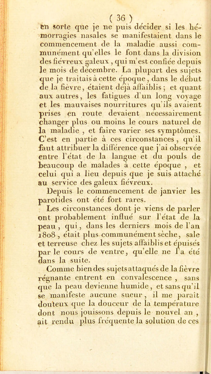 feu Sorte que je ne puis décider si les hé- morragies nasales se manifestaient dans le commencement de la maladie aussi com- munément qu’elles le font dans la division des fiévreux galeux, qui m’est confiée depuis le mois de décembre. La plupart des sujets que je traitais à cette époque, dans le début de la fièvre, étaient déjà affaiblis ; et quant aux autres, les fatigues d’un long voyage et les mauvaises nourritures qu’ils avaient prises en route devaient nécessairement changer plus ou moins le cours naturel de la maladie , et faire varier ses symptômes. C’est en partie à ces circonstances , qu’il faut attribuer la différ-ence que j’ai observée entre l’état de la langue et du pouls de beaucoup de malades a cette époque , et celui qui a lieu depuis que je suis attaché au service des galeux fiévreux. Depuis le commencement de janvier les parotides ont été fort rares. Les circonstances dont je viens de parler ont probablement influé sur l’état de la peau , qui, dans les derniers mois de l’an 1808, était plus communément sèche, sale et terreuse chez les sujets affaiblis et épuisés parle cours de ventre, qu’elle ne l’a été dans la suite. Comme bien des sujets attaqués de la fièvre régnante entrent en convalescence , sans que la peau devienne humide, et sans qu’il se manifeste aucune sueur, il me paraît douteux que la douceur de la tempeVature dont nous jouissons depuis le nouvel an , ait rendu plus fréquente la solution de ces