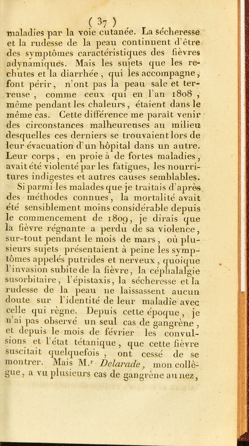 maladies par la voie cutanée. La sécheresse et la rudesse de la peau continuent d’être des symptômes caractéristiques des fièvres adynamiqués. Mais les sujets que les re- chutes et la diarrhée , qui les accompagne, font périr, n’ont pas la peau sale et ter*^ reuse , comme ceux qui en Fan 1808 , même pendant les chaleui'S, étaient dans le même cas. Cette difFérence me parait venir des circonstances malheureuses au milieu desquelles ces derniers se trouvaient lors de leur évacuation d’un hôpital dans un autre. Leur corps, en proie à de fortes maladies, avait été violenté par les fatigues, les nourri- tures indigestes et autres causes semblables. Si parmi les malades que je traitais d’aj3rès des méthodes connues, la mortalité avait été sensiblement moins considérable depuis le commencement de 1809, je dirais que la fièvre régnante a perdu de sa violence, sur-tout pendant le mois de mars , où plu- sieurs sujets présentaient à peine les symp- tômes appelés putrides et nerveux, quoique 1 invasion subite de la fièvre, la céphalalgie susorbitaire, l’épistaxis, la sécheresse et la rudesse de la peau ne laissassent aucun doute sur l’identité de leur maladie avec celle qui règne. Depuis cette époque , je n’ai pas observé un seul cas de gangrène , et depuis le mois de février les convul- sions et 1 état tétanique , que cette fièvre suscitait quelquefois , ont cessé de se montrer. Mais Delarade, mon collè- gue, a vu plusieurs cas de gangrène aimez.