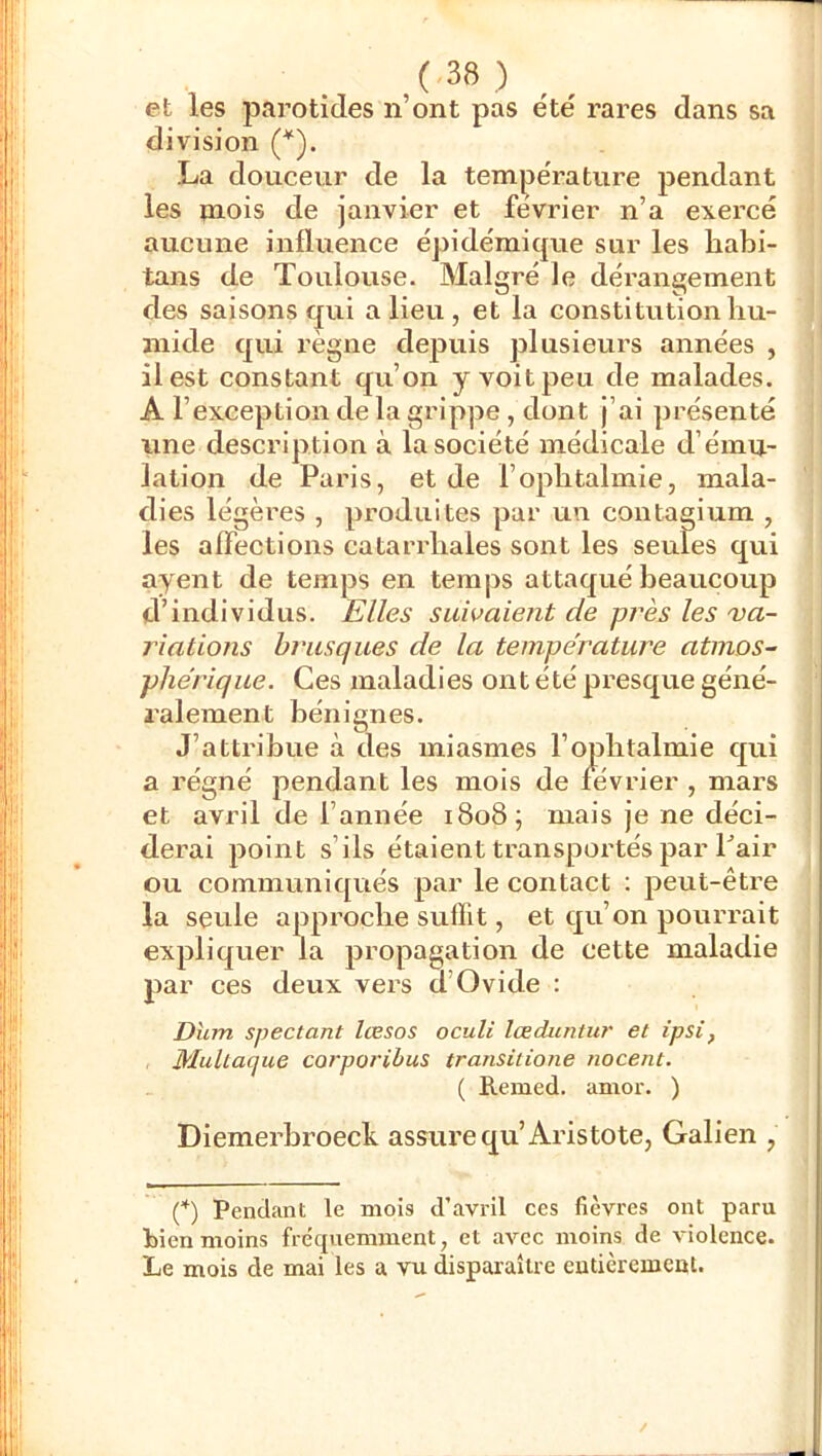 ( ) et les parotides n’ont pas été rares dans sa division (*). La douceur de la température pendant les mois de janvier et février n’a exercé aucune influence épidémique sur les habi- tans de Toulouse. Malgré le dérangement ^ des saisons qui a lieu, et la constitution bu- !j niide qui règne dejJuis plusieurs années , ]' il est constant qu’on y voit peu de malades, j A l’exception de la grippe, dont j’ai présenté i : une description à la société médicale d’ému- i lation de Paris, et de l’ophtalmie, mala- dies légères , produites par un contagium , les aflections catarrbales sont les seules qui ayent de temps en temps attaqué beaucoup d’individus. Elles suivaient de près les va- riations brusques de la température atmos- phérique. Ces maladies ont été presque géné- ralement bénignes. J’attribue à des miasmes l’opbtalmie qui a régné pendant les mois de février , mars et avril de l’année 1808^ mais je ne déci- derai point s’ils étaient transportés par Pair ou communiqués par le contact : peut-être la seule approche suffit, et qu’on pourrait expliquer la propagation de cette maladie par ces deux vers d’Ovide : Dîim spectant læsos oculi lœduntur et ipsi, Multaque corporibus transitione nocent. ( E.emed. amoi'. ) Diemerbroeck assure qu’Aristote, Galien , (*) Pendant le mois d’avril ces fièvres ont paru bien moins fréquemment, et avec moins de violence. Le mois de mai les a vu disparaître entièrement.