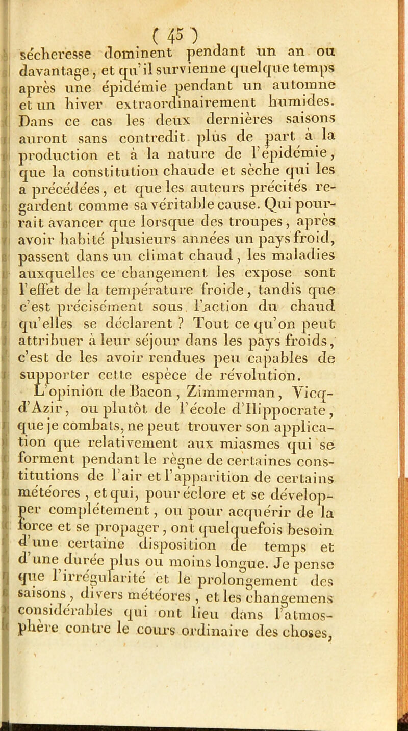 è sécheresse dominent pendant un an ou , davantage, et qu’il survienne quelque temps I après une épidémie pendant un automne j et un hiver extraordinairement humides. ;< Dans ce cas les deux dernières saisons f auront sans contredit plus de part à la II production et à la nature de l’épidémie, jj que la constitution chaude et sèche qui les a précédées, et que les auteurs précités re- G gardent comme sa véritable cause. Qui pour- c rait avancer que lorsque des troupes, après / avoir habité plusieurs années un pays froid, R passent dans un climat chaud, les maladies i: auxquelles ce changement les expose sont fî l’effet de la température froide, tandis que ) c’est pi’écisément sous l’nction du chaud '} qu’elles se déclarent ? Tout ce qu’on peut l attribuer à leur séjour dans les pays froids, c’est de les avoir rendues peu capables de J supporter cette espèce de révolution. L’opinion de Bacon, Zimmerman, Vicq- 'i d’Azir, ou plutôt de l’école d’Hippocrate, /| que je combats, ne peut trouver son aj^plica- >i tion que relativement aux miasmes qui se (i forment pendant le règne de eertaines cons- l titutions de l’air et l’apparition de certains li météores , et qui, pour éclore et se dévelop- 3 per complètement, ou pour acquérir de la i( force et se propager, ont quelquefois besoin d’une certaine disposition de temps et .J d une durée plus ou moins longue. Je pense fj que 1 irrégufarité et le prolongement des B saisons , divers météores , et les changemens j. considérables qui ont lieu dans l’atmos- tt phere con tre le cours ordinaire des choses,
