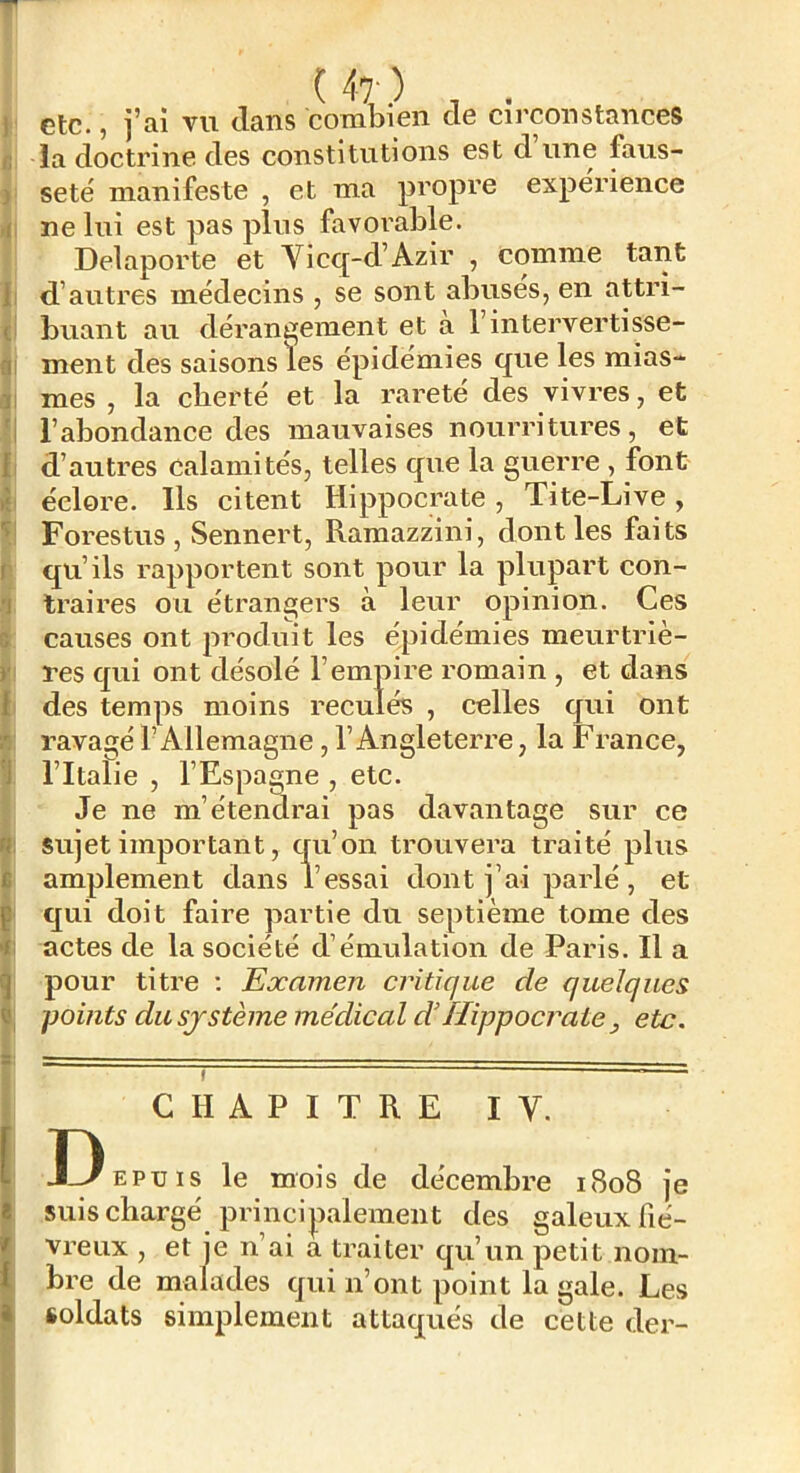 ) etc., j’ai vu clans combien de circonstances B la doctrine des constitutions est d une faus- ) seté manifeste , et ma propre expërience r(i ne lui est pas plus favorable. Delaporte et Vicq-d’Azir , comme tant Il d’autres médecins , se sont abuses, en attri- cî buant au dérant^ement et à l’intervertisse- Qi ment des saisons les épidémies que les mias- ai mes , la cberté et la rareté des vivres, et 'I l’abondance des mauvaises nourritures, et fl d’autres calamités, telles que la guerre , font i{ éclore. Ils citent Hippocrate, Tite-Live, 't' Forestus , Sennert, Ramazzini, dont les faits r qu’ils rapportent sont pour la plupart con- 1 traii’es ou étrangers à leur opinion. Ces 6 causes ont produit les épidémies meurtriè- y res cjui ont désolé l’empire romain , et dans t des temps moins reculés , celles qui ont B ravagé l’Allemagne, l’Angleterre, la France, •J l’Italie , l’Espagne , etc. Je ne m’étendrai pas davantage sur ce f. sujet important, cru’on trouvera traité plus i amplement dans l’essai dont j’ai parlé, et i qui doit faire partie du septième tome des <: actes de la société d’émulation de Paris. Il a ^ pour titre ; Examen critique de quelques â, -points du SJ sterne médical d’Hippocrate , etc. 8: ^ . - I CHAPITRE IV. Depuis le mois de décembre i8o8 je suis chargé principalement des galeux fié- vi'eux , et je n’ai a traiter qu’un petit noin- , bre de malades qui n’ont point la gale. Les