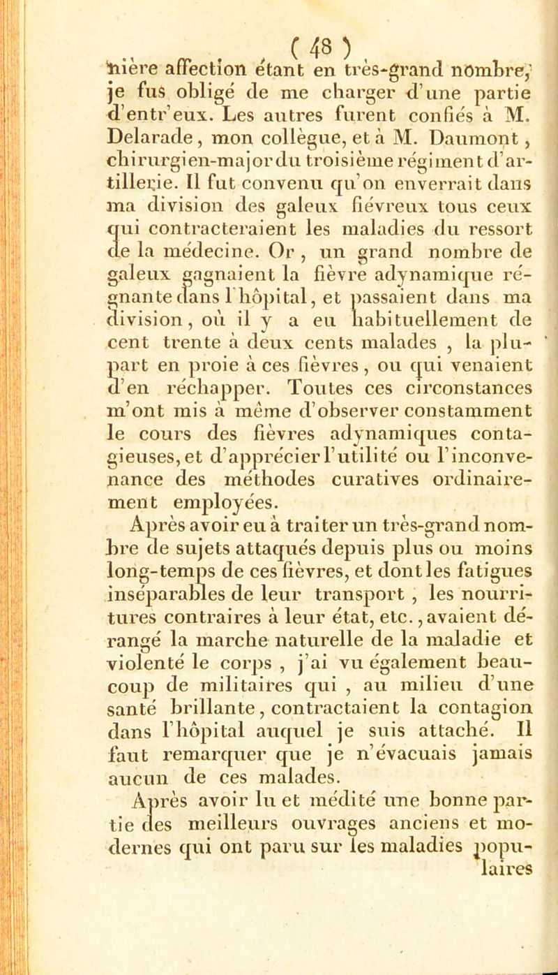 . c 48 ) , 'tiière affection étant en très-grand nombre,’ je fus obligé de me charger d’une partie d’entr’eux. Les autres furent confiés à M. Delarade, mon collègue, et à M. Daumont, chirurgien-major du troisième régiment d’ar- tillerie. Il fut convenu qu’on enverrait dans ma division des galeux fiévreux tous ceux aui contracteraient les maladies du ressort e la médecine. Or , un grand nombre de galeux gagnaient la fièvre adynamique ré- gnante clans 1 hôpital, et passaient dans ma division, où il y a eu habituellement de cent trente à deux cents malades , la plu- part en proie à ces fièvres , ou c|ui venaient d’en réchapper. Toutes ces circonstances m’ont mis à même d’observer constamment le cours des fièvres adynamic^ues conta- gieuses, et d’apprécier l’utilité ou l’inconve- nance des méthodes curatives ordinaire- ment employées. Après avoir eu à traiter un très-grand nom- bre de sujets attacjués depuis plus ou moins long-temps de ces fièvres, et dont les fatigues inséparables de leur transport , les nourri- tures contraires à leur état, etc., avaient dé- rangé la marche naturelle de la maladie et violenté le corps , j’ai vu également heau- couj) de militaires c[ui , au milieu d’une santé brillante, contractaient la contagion dans l’hôpital auquel je suis attaché. Il faut remarcpier que je n’évacuais jamais aucun de ces malades. Après avoir lu et médité une bonne par- tie des meilleurs ouvrages anciens et mo- dernes qui ont paru sur les maladies popu- laires