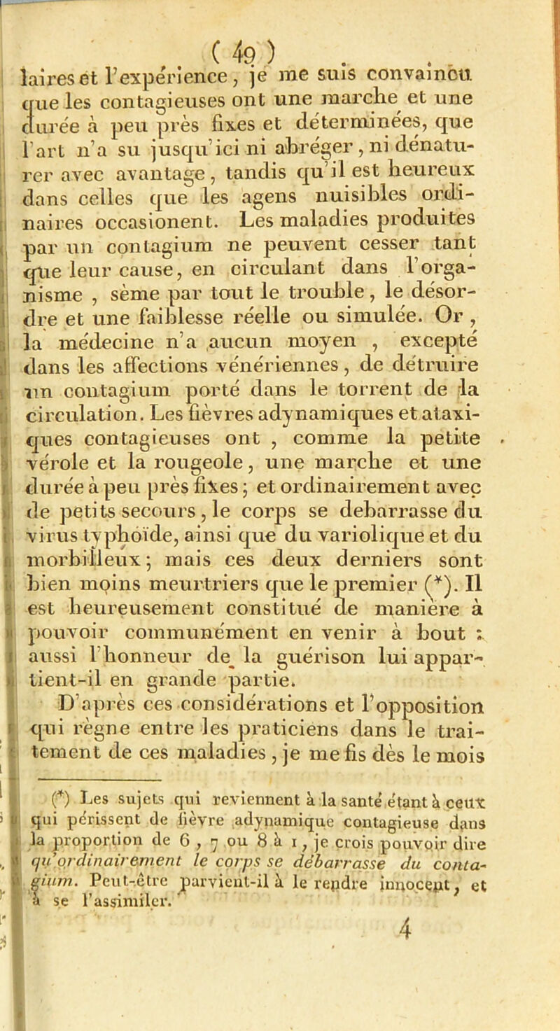 laireset l’expërience, je me sms convamou. que les contagieuses ont une marche^ et une cturëe à peu près fixes et dé terminées, que l’art n’a su jusqu’ici ni abréger , ni dénatu- rer avec avantage, tandis qu’il est heureux dans celles que les agens nuisibles ordi- naires occasionent. Les maladies produites par un conlagium ne peuvent cesser tant que leur cause, en circulant dans l’orga- nisme , sème par tout le trouble, le désor- dre et une faiblesse réelle ou simulée. Or , la médecine n’a aucun moyen , excepté dans les affections vénériennes, de détruire un contagiuin porté dans le torrent de rla circulation. Les fièvres adynamiques et ataxi- ques contagieuses ont , comme la petite ^ vérole et la rougeole, une marche et une I durée à peu près fixes ; et ordinairement avec de petits secours , le corps se debarrasse du virus tvphoïde, ainsi que du variolique et du inorbilleux* mais ces deux derniers sont bien moins meurtriers que le premier Il est heureusement constitué de maniéré à pouvoir communément en venir à bout ; aussi l’honneur de^ la guérison lui appar- tient-il en grande partie. D’après ces considéiations et l’opposition qui règne entre les praticiens dans le trai- tement de ces maladies , je me fis dès le mois f) Les sujets qui reviennent à la santé'e'tant à ceux qui périssent de lièvre adynamique contagieuse d{ins la proportion de G y rj ou 8 à i, je crois pouvoir dire qu’ordinairement le corps se débarrasse du conta- giuin. Peut-être parvient-il à le repdre inuocept, et a se l’assimiler. f