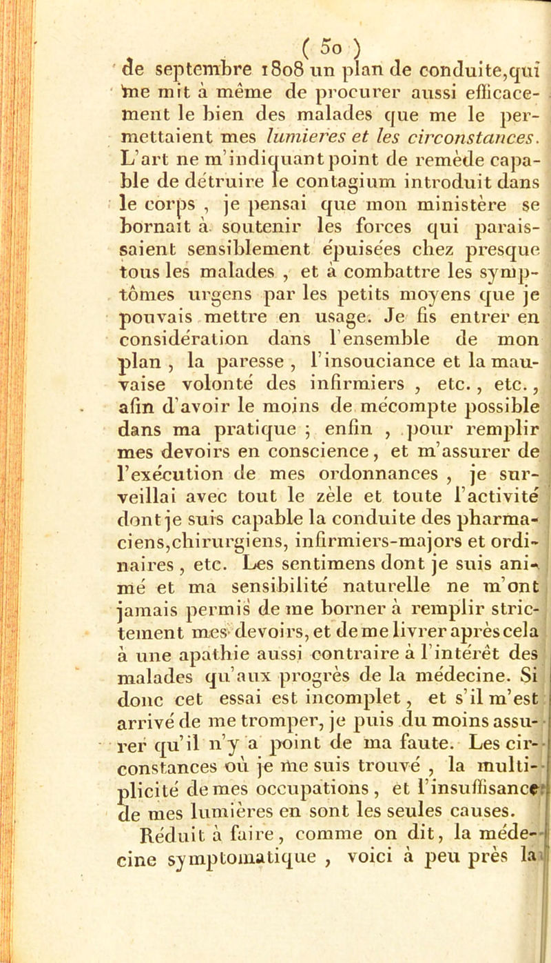 ( ) septembre 1808 un plan de conduite,qui bie mit à même de procui’er aussi efiicace- i ment le bien des malades que me le per- mettaient mes lumières et les circonstances. L’art ne m’indiquantpoint de remède capa- ble de détruire Te contagium introduit dans le corps , je pensai que mon ministère se bornait à. soutenir les forces qui parais- saient sensiblement e'puisées chez presque tous les malades , et à combattre les symp- tômes urgens par les petits moyens que je pouvais mettre en usage. Je fis entrer en » considération dans l’ensemble de mon plan, la paresse, l’insouciance et la mau- vaise volonté des infirmiers , etc., etc. afin d’avoir le moins de mécompte possible dans ma pratique ; enfin , pour remplir mes devoirs en conscience, et m’assurer de|j l’exécution de mes ordonnances , je sur- veillai avec tout le zèle et toute l’activité dont je suis capable la conduite des pharma ciens,chirurgiens, infirmiers-majors et ordi naires , etc. Les sentimens dont je suis ani-J mé et ma sensibilité naturelle ne m’ont jamais permis de me borner à remplir stric- tement mes> devoirs, et deme livrer après cela' à une apathie aussi contraire à l’intérêt des malades qu’aux progrès de la médecine. Si donc cet essai est incomplet, et s’il m’est arrivé de me tromper, je puis du moins assu-^ rer qu’il n’y a point de ma faute. Les cii’Y^ constances où je me suis trouvé , la multi-^ Slicité de mes occupations, et l’insuffisance e mes lumières en sont les seules causes. | Réduit à faire, comme on dit, la méde^' cine symptomatique , voici à peu près lai