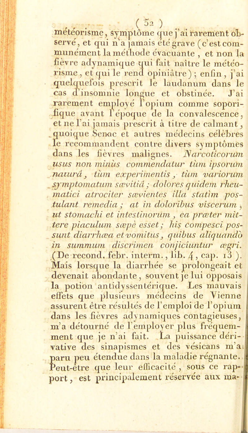 .. ) ... meteorisme, symptôme que j’ai rarement ot- serve', et qui n'a jamais été'grave (c’estcom- munément lamétlTiode évacuante , et non la fièvre adynamique mii fait naîti’e le météo- risme , et qui le rend opiniâtre) ; enfin , j’ai quelquefois prescrit le laudanum dans le cas d’insomnie longue et obstinée. J’ai rarement employé l’opium comme sopori- fique avant 1 éj)oque de la convalescence, et ne l’ai jamais prescrit à titre de calmant, _quoique Senoc et autres médecins célèbres le recommandent contre divers symptômes dans les fièvres malignes. Narcoticorwn usas non minus commenclatur tiun ipsorum naiurâ J tàm experimentis, tîiin vaviorum _ sjmptomatum sæviiiâ ; dolores qiiidem vheu- matici atrociter scevientes ilia statim pos- tulant remedia ; at in doloribus viscerum j ut stomachi et inteslinoriim, ea præter mit- tere piaculum sæpè esset ; his compesci pos- sunt diarrhæa etvomitus^ quibus aliquando in summum discrimen conjiciuntur œgri. (De recond, febr. interm., lib. 4, cap. i3 ). Mais lorsque la diarrhée se prolongeait et devenait abondante, souvent je lui opposais la potion antidyssentérique. Les mauvais effets que plusieurs médecins de Vienne assurent être l’ésultés de l’emploi de l’opium dans les fièvres adynamiques contagieuses, m’a détourné de l’employer plus fréquem- ment que je n’ai fait. La puissance déri- vative des sinapismes et des vésicans m’ai paru peu étendue dans la maladie régnante. Peut-etre que leur efficacité , sous ce rap-- port, est principalement réservée aux ma-