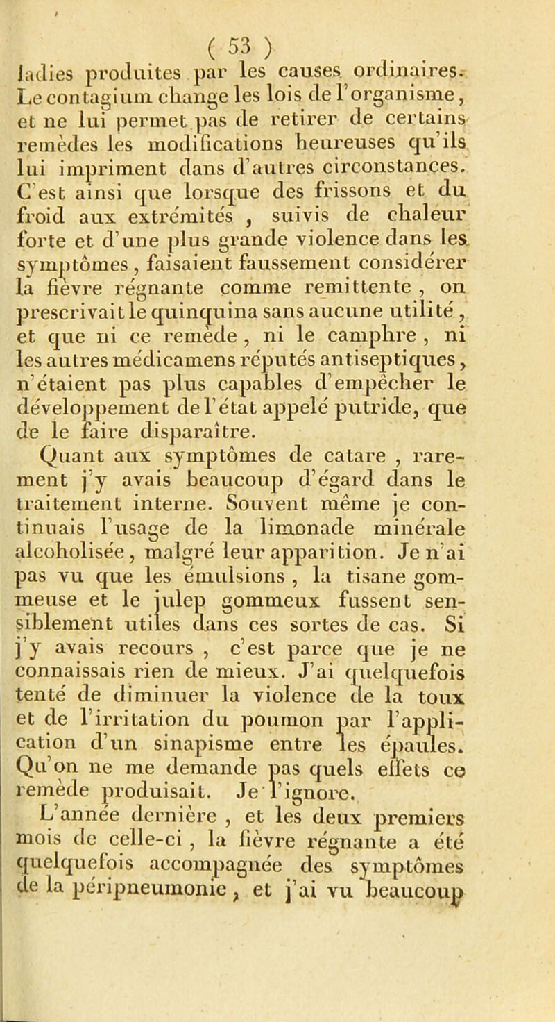 Judies produites par les causes, ordinaires. Le contagiuin cliaiige les lois de l’organisme, et ne lui permet pas de retirer de certains remèdes les modifications heureuses qu’ils lui impriment dans d’autres circonstances. C’est ainsi que lorsque des frissons et du froid aux extrémités , suivis de chaleur forte et d’une plus grande violence dans les, sym|^)tômes , faisaient faussement considérer la fievre régnante comme rémittente , on jirescrivaitle quincjuina sans aucune utilité , et que ni ce remede , ni le camphre , ni les autres médicamens réputés antiseptiques, n’étaient pas plus capables d’empêcher le développement de l’état appelé putride, que de le faire disparaître. Quant aux symptômes de catare , rare- ment j’y avais beaucoup d’égard dans le traitement interne. Souvent même je con- tinuais l’usage de la limonade minérale alcoholisée, malgré leur apparition. Je n’ai pas vu que les émulsions , la tisane gom- meuse et le julep gommeux fussent sen- siblement utiles dans ces sortes de cas. Si j’y avais recoui’s , c’est parce que je ne connaissais rien de mieux. J’ai quelquefois tenté de diminuer la violence de la toux et de l’irritation du poumon par l’appli- cation d’un sinapisme entre les épaules. Qu’on ne me demande pas quels elfets ce remède produisait. Je l’ignore. L’année dernière , et les deux premiers mois de celle-ci , la fièvre régnante a été quelquefois accompagnée des symptômes de la péripneumonie , et j’ai vu beaucoup