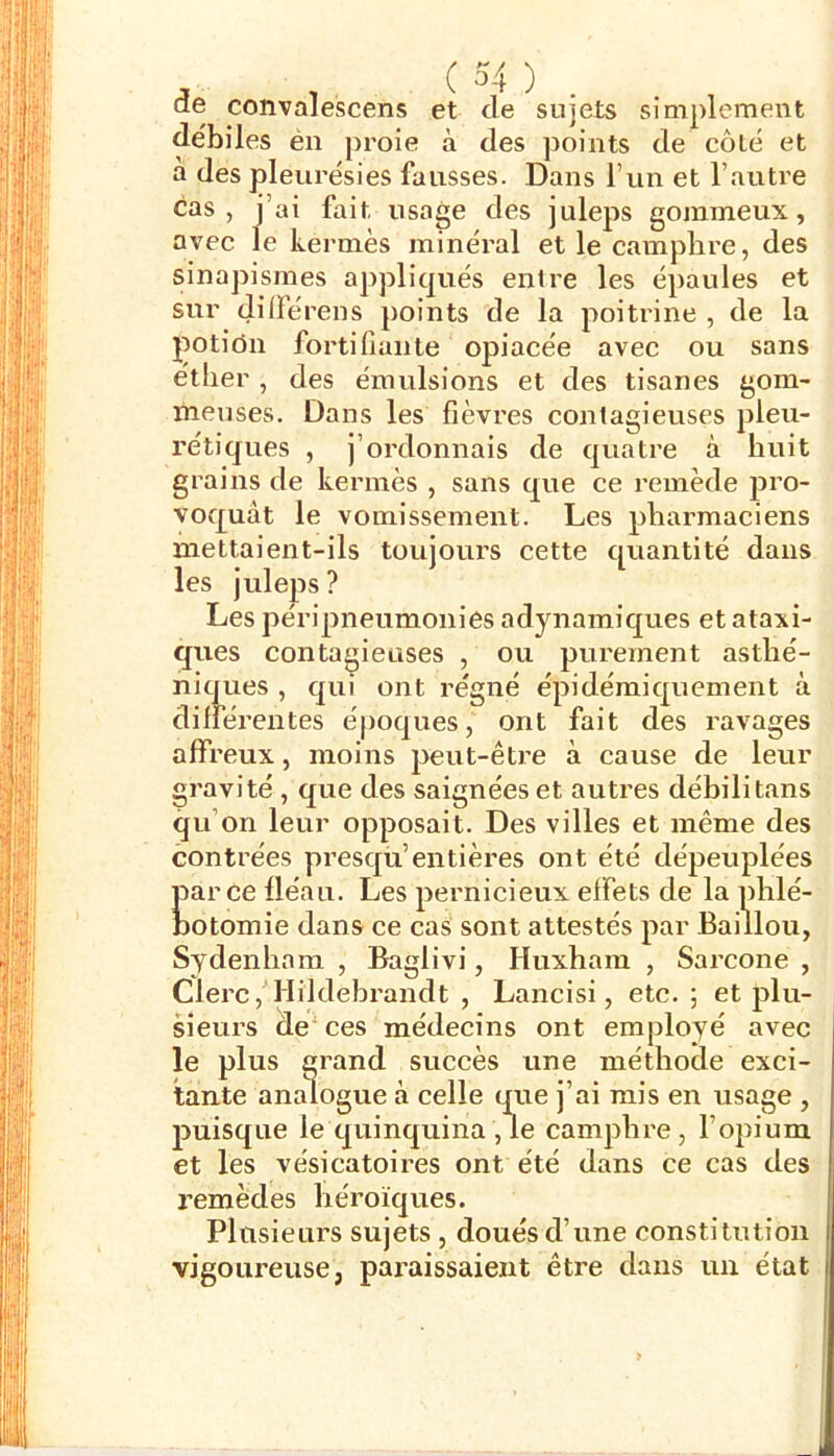 (3e convalescens et de sujets simplement débiles én proie à des points de côté et a des pleurésies fausses. Dans l’un et l’autre cas, j’ai fait usage des juleps gommeux, avec le kermès minéral et le camphre, des sinapismes appliqués entre les épaules et sur dilFé rens points de la poitrine , de la potion fortifiante opiacée avec ou sans éther , des émulsions et des tisanes gom- meuses. Dans les fièvres contagieuses pleu- rétiques , j’ordonnais de quatre à huit grains de kermès , sans que ce remède pro- voquât le vomissement. Les pharmaciens mettaient-ils toujours cette quantité dans les juleps? Les péripneumonies adjmamiques et ataxi- ques contagieuses , ou purement asthé- niques , qui ont régné épi dérai quement à différentes époques, ont fait des ravages affreux, moins peut-être à cause de leur gravité , que des saignées et autres débilitans qu’on leur opposait. Des villes et même des contrées presqu’entières ont été dépeuplées parce fléau. Les pernicieux effets de la phlé- botomie dans ce cas sont attestés par Baillou, Sydenham , Baglivi, Huxhara , Sarcone , Clerc, Hildebrandt , Lancisi, etc. 5 et plu- sieurs de'ces médecins ont employé avec le plus grand succès une méthode exci- tante analogue à celle que j’ai rais en usage , puisque le quinquina , le camphre, l’opium et les vésicatoires ont été dans ce cas des remèdes héroïques. Plusieurs sujets , doués d’une constitution vigoureuse, paraissaient être dans un état