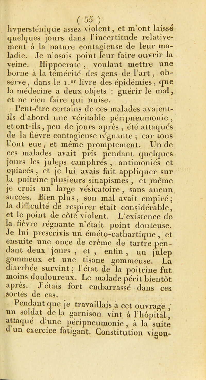hypersténique assez violent, et m’ont laisse quelques jours dans l’incertitude relative- ment à la nature contagieuse de leur ma- ladie. Je n’osais point leur faire ouvrir la veine. Hippocrate , voulant mettre une home à la témérité des gens de l’art, ob- serve, dans le i.®*’ livre des épidémies, que la médecine a deux objets : guérir le malj et ne rien faire qui nuise. Peut-être certains de ces^ malades avaient- ils d’abord une véritable péripneumonie , et ont-ils , peu de jours après , été attaqués de la fièvre contagieuse régnante ; car tous l’ont eue, et même promptement. Un de ces malades avait pris pendant quelques jours les juleps camphrés , antimoniés et opiacés , et je lui avais fait appliquer sur la poitz’ine plusieurs sinapismes , et même je crois un large vésicatoire , sans aucun succès. Bien plus, son mal avait empiré; la difficulté de respirer était considérable, et le^ point de côté violent. L’existence de la fièvre régnante n’était point douteuse. Je lui prescrivis un éméto-cathartique , et ensuite une once de crème de tartre pen- dant deux jours , et , enfin , un julep gommeux et une tisane gommeuse. La diarrhée survint; l’état de la poitrine fut moins douloureux. Le malade périt bientôt apres. J étais fort embarrassé dans ces sortes de cas. Pendant que je travaillais a cet ouvrage un soldat delà garnison vint à l’hôpital, attaqué d’une péripneumonie, à la suite ü un exercice fatigant. Constitution vigou-