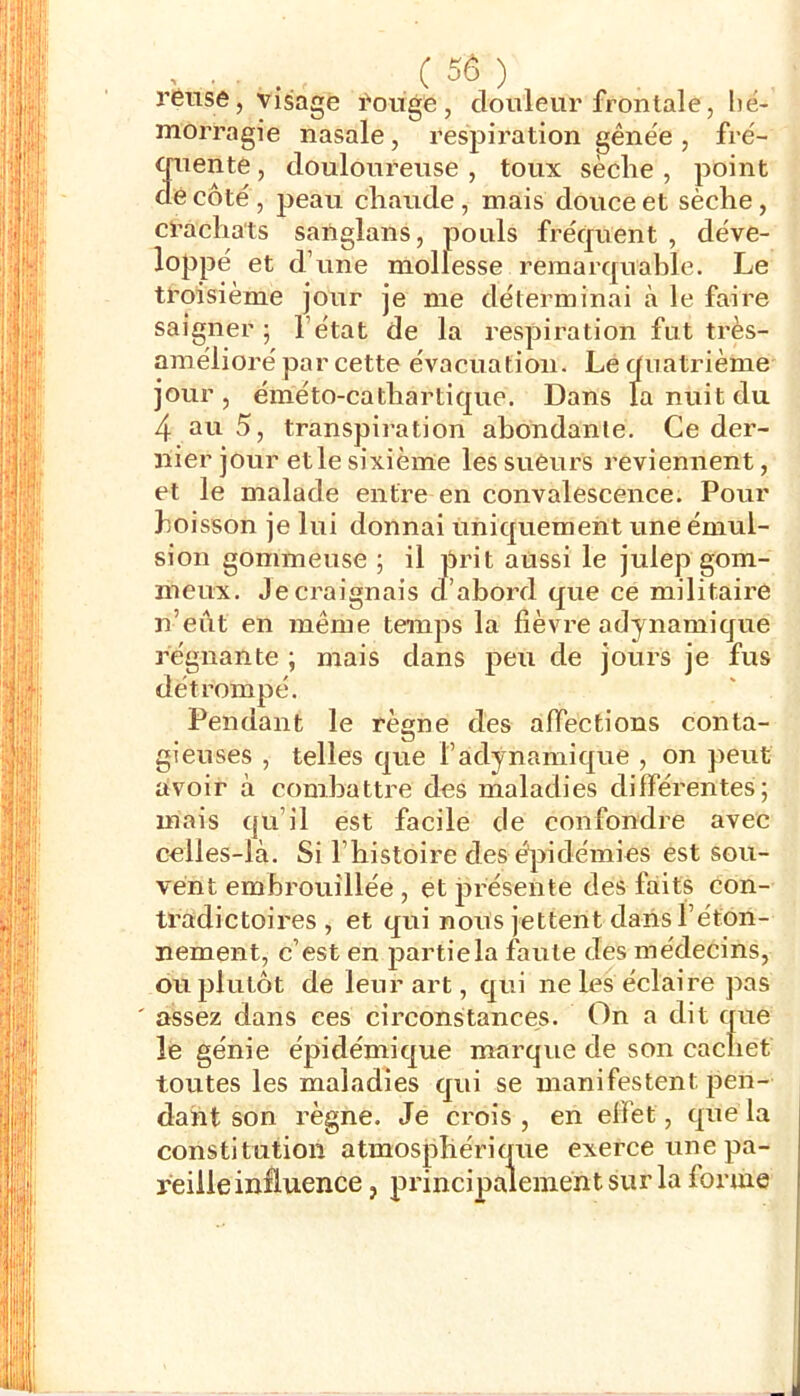 rênse, visage l'oüge, douleur frontale, hé- morragie nasale, respiration gênée , fré- cruente, douloureuse , toux sèche , point décote, peau chaude, mais douce et sèche, crachats saïiglans, pouls fréquent , déve- loppé et d’une mollesse remarquahle. Le troisième jour je me déterminai à le faire saigner ; l’état de la respiration fut très- araélioré par cette évacuation. Le quatrième jour, éméto-cathartique. Dans fa nuit du 4 au 5, transpiration ahondanle. Ce der- nier jour et le sixième les sueurs reviennent, et le malade entre en convalescence. Pour boisson je lui donnai uniquement une émul- sion gommeuse ; il prit aussi le julep gom- meux. Je craignais d’abord que ce militaire n’eût en même temps la fièvre adynamique régnante ; mais dans peu de jours je fus détrompé. Pendant le règne des affections conta- gieuses , telles que l’adynamique , on peut avoir à combattre des maladies différentes; mais qu’il est facile de confondre avec celles-là. Si l’histoire des épidémies est sou- vent embrouillée , et j^résente des faits con- tradictoires , et qui nous jettent dans l’éton- nement, c’est en partiela faute des médecins, ou plutôt de leur art, qui ne les éclaire pas ' assez dans ces circonstances. On a dit que le génie épidémique marque de son cachet toutes les maladies qui se manifestent pen- dant son règne. Je crois, en effet, que la constitution atmosphérique exerce une pa- reille influence , principalement sur la forme